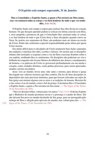 O Espírito está sempre esperando, 31 de Janeiro

        Mas o Consolador, o Espírito Santo, a quem o Pai enviará em Meu nome,
       esse vos ensinará todas as coisas e vos fará lembrar de tudo o que vos tenho
                                      dito. João 14:26.

           O Espírito Santo está sempre à espera para realizar Sua obra divina no coração
       humano. Os que desejam aprender podem se colocar em íntima conexão com Deus,
       e será cumprida a promessa de que o Consolador lhes ensinará todas as coisas
       e os fará lembrar de tudo o que Cristo disse a Seus discípulos quando esteve na
       Terra. Se, porém, nos separamos de Deus, não podemos mais ser alunos na escola
       de Cristo. Então não sentiremos especial responsabilidade pelas almas por quem
       Cristo morreu.
           Era muito difícil para os discípulos de Cristo manterem Suas lições separadas
       das tradições e máximas dos rabis, escribas e fariseus. Os ensinos que os discípulos
       tinham sido ensinados a respeitar como a voz de Deus exerciam domínio sobre o
       seu espírito, moldando-lhes os sentimentos. Os discípulos não poderiam ser viva e
       brilhante luz enquanto não fossem libertos da inﬂuência dos dizeres e mandamentos
       de homens, e as palavras de Cristo se gravassem profundamente em sua mente e
       coração, como verdades distintas, como pedras preciosas, para serem apreciadas,
       amadas e postas em prática.
           Jesus veio ao mundo, levou uma vida santa e morreu, para deixar à igreja
       Seu legado nos valiosos tesouros que lhes conﬁou. Ele fez de Seus discípulos os
       depositários das mais preciosas doutrinas, para que fossem colocadas nas mãos de
       Sua igreja sem mistura alguma com os erros e as tradições de homens. Revelou-Se
       a eles como a Luz do mundo, como o Sol da justiça. E prometeu-lhes o Consolador,
       o Espírito Santo, a quem o Pai enviaria em Seu nome. — The Signs of the Times,
       16 de Novembro de 1891.
           “Não vos deixarei órfãos, voltarei para vós outros.” João 14:18. O divino Espírito
       que o Redentor do mundo prometeu enviar é a presença e o poder de Deus. Ele
       não deixará Seu povo no mundo destituído de Sua graça, para ser perseguido pelo
       inimigo de Deus e aﬂigido pela opressão do mundo; mas voltará para eles. — The
[39]   Signs of the Times, 23 de Novembro de 1891.




                                                34
 