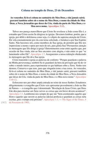 Coluna no templo de Deus, 23 de Dezembro

        Ao vencedor, fá-lo-ei coluna no santuário do Meu Deus, e daí jamais sairá;
        gravarei também sobre ele o nome do Meu Deus, o nome da cidade do Meu
        Deus, a Nova Jerusalém que desce do Céu, vinda da parte do Meu Deus, e o
                             Meu novo nome. Apocalipse 3:12.

            Talvez nos pareça maravilhoso que Cristo Se revelasse a João como Ele é, e
        estranho que Cristo assim Se dirigisse às igrejas. Devemos lembrar, porém, que a
        igreja, por débil e defeituosa como seja, é o objeto da suprema atenção de Cristo.
        Ele vela constantemente por ela com terna solicitude, e fortalece-a por Seu Espírito
        Santo. Não havemos nós, como membros de Sua igreja, de permitir que Ele nos
        impressione a mente e opere por meio de nós, para glória Sua? Prestaremos atenção
        às mensagens que Ele dirige à igreja? Determinemos estar entre aqueles que, por
        ocasião de Sua vinda, irão ao Seu encontro com alegria, e não entre os que “se
        lamentarão sobre Ele”. Apocalipse 1:7. Asseguremos a nossa redenção obedecendo
        às mensagens que Ele dá a Sua igreja.
            Cristo transmite à igreja as palavras de conforto: “Porque guardaste a palavra
        da Minha perseverança, também Eu te guardarei da hora da provação que há de vir
        sobre o mundo inteiro, para experimentar os que habitam sobre a Terra. Venho sem
        demora. Conserva o que tens, para que ninguém tome a tua coroa. Ao vencedor,
        fá-lo-ei coluna no santuário do Meu Deus, e daí jamais sairá; gravarei também
        sobre ele o nome do Meu Deus, o nome da cidade do Meu Deus, a Nova Jerusalém
        que desce do Céu, vinda da parte do Meu Deus, e o Meu novo nome.” Apocalipse
        3:10-12.
            Esforcemo-nos por obter ampla entrada no reino de nosso Senhor. Estudemos
        diligentemente o evangelho que Cristo veio apresentar pessoalmente a João na ilha
        de Patmos — o evangelho que é denominado “Revelação de Jesus Cristo, que Deus
        Lhe deu para mostrar aos Seus servos as coisas que em breve devem acontecer”.
        Apocalipse 1:1. Lembremo-nos sempre de que são “bem-aventurados aqueles que
        lêem e aqueles que ouvem as palavras [desta] profecia e guardam as coisas nela
        escritas, pois o tempo está próximo”. Apocalipse 1:3. — The Signs of the Times, 4
[367]   de Fevereiro de 1903.




                                               376
 