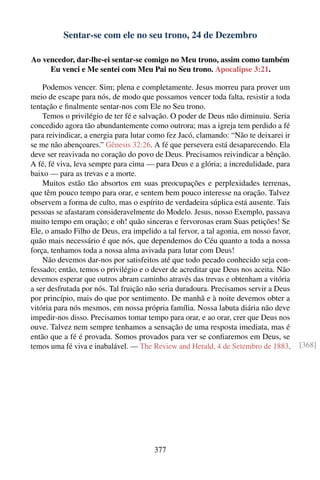 Sentar-se com ele no seu trono, 24 de Dezembro

Ao vencedor, dar-lhe-ei sentar-se comigo no Meu trono, assim como também
     Eu venci e Me sentei com Meu Pai no Seu trono. Apocalipse 3:21.

    Podemos vencer. Sim; plena e completamente. Jesus morreu para prover um
meio de escape para nós, de modo que possamos vencer toda falta, resistir a toda
tentação e ﬁnalmente sentar-nos com Ele no Seu trono.
    Temos o privilégio de ter fé e salvação. O poder de Deus não diminuiu. Seria
concedido agora tão abundantemente como outrora; mas a igreja tem perdido a fé
para reivindicar, a energia para lutar como fez Jacó, clamando: “Não te deixarei ir
se me não abençoares.” Gênesis 32:26. A fé que persevera está desaparecendo. Ela
deve ser reavivada no coração do povo de Deus. Precisamos reivindicar a bênção.
A fé, fé viva, leva sempre para cima — para Deus e a glória; a incredulidade, para
baixo — para as trevas e a morte.
    Muitos estão tão absortos em suas preocupações e perplexidades terrenas,
que têm pouco tempo para orar, e sentem bem pouco interesse na oração. Talvez
observem a forma de culto, mas o espírito de verdadeira súplica está ausente. Tais
pessoas se afastaram consideravelmente do Modelo. Jesus, nosso Exemplo, passava
muito tempo em oração; e oh! quão sinceras e fervorosas eram Suas petições! Se
Ele, o amado Filho de Deus, era impelido a tal fervor, a tal agonia, em nosso favor,
quão mais necessário é que nós, que dependemos do Céu quanto a toda a nossa
força, tenhamos toda a nossa alma avivada para lutar com Deus!
    Não devemos dar-nos por satisfeitos até que todo pecado conhecido seja con-
fessado; então, temos o privilégio e o dever de acreditar que Deus nos aceita. Não
devemos esperar que outros abram caminho através das trevas e obtenham a vitória
a ser desfrutada por nós. Tal fruição não seria duradoura. Precisamos servir a Deus
por princípio, mais do que por sentimento. De manhã e à noite devemos obter a
vitória para nós mesmos, em nossa própria família. Nossa labuta diária não deve
impedir-nos disso. Precisamos tomar tempo para orar, e ao orar, crer que Deus nos
ouve. Talvez nem sempre tenhamos a sensação de uma resposta imediata, mas é
então que a fé é provada. Somos provados para ver se conﬁaremos em Deus, se
temos uma fé viva e inabalável. — The Review and Herald, 4 de Setembro de 1883.        [368]




                                       377
 