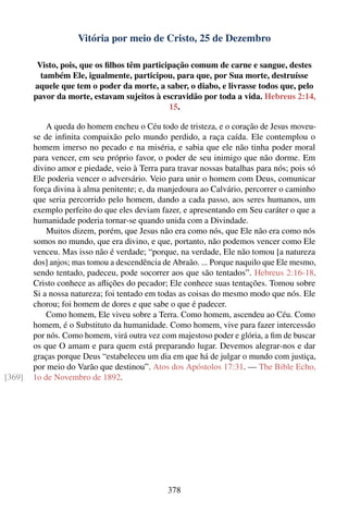 Vitória por meio de Cristo, 25 de Dezembro

         Visto, pois, que os ﬁlhos têm participação comum de carne e sangue, destes
          também Ele, igualmente, participou, para que, por Sua morte, destruísse
        aquele que tem o poder da morte, a saber, o diabo, e livrasse todos que, pelo
        pavor da morte, estavam sujeitos à escravidão por toda a vida. Hebreus 2:14,
                                              15.

            A queda do homem encheu o Céu todo de tristeza, e o coração de Jesus moveu-
        se de inﬁnita compaixão pelo mundo perdido, a raça caída. Ele contemplou o
        homem imerso no pecado e na miséria, e sabia que ele não tinha poder moral
        para vencer, em seu próprio favor, o poder de seu inimigo que não dorme. Em
        divino amor e piedade, veio à Terra para travar nossas batalhas para nós; pois só
        Ele poderia vencer o adversário. Veio para unir o homem com Deus, comunicar
        força divina à alma penitente; e, da manjedoura ao Calvário, percorrer o caminho
        que seria percorrido pelo homem, dando a cada passo, aos seres humanos, um
        exemplo perfeito do que eles deviam fazer, e apresentando em Seu caráter o que a
        humanidade poderia tornar-se quando unida com a Divindade.
            Muitos dizem, porém, que Jesus não era como nós, que Ele não era como nós
        somos no mundo, que era divino, e que, portanto, não podemos vencer como Ele
        venceu. Mas isso não é verdade; “porque, na verdade, Ele não tomou [a natureza
        dos] anjos; mas tomou a descendência de Abraão. ... Porque naquilo que Ele mesmo,
        sendo tentado, padeceu, pode socorrer aos que são tentados”. Hebreus 2:16-18.
        Cristo conhece as aﬂições do pecador; Ele conhece suas tentações. Tomou sobre
        Si a nossa natureza; foi tentado em todas as coisas do mesmo modo que nós. Ele
        chorou; foi homem de dores e que sabe o que é padecer.
            Como homem, Ele viveu sobre a Terra. Como homem, ascendeu ao Céu. Como
        homem, é o Substituto da humanidade. Como homem, vive para fazer intercessão
        por nós. Como homem, virá outra vez com majestoso poder e glória, a ﬁm de buscar
        os que O amam e para quem está preparando lugar. Devemos alegrar-nos e dar
        graças porque Deus “estabeleceu um dia em que há de julgar o mundo com justiça,
        por meio do Varão que destinou”. Atos dos Apóstolos 17:31. — The Bible Echo,
[369]   1o de Novembro de 1892.




                                              378
 