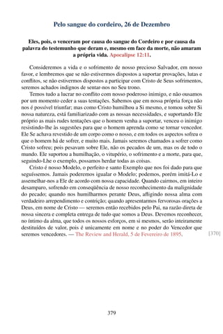 Pelo sangue do cordeiro, 26 de Dezembro

  Eles, pois, o venceram por causa do sangue do Cordeiro e por causa da
palavra do testemunho que deram e, mesmo em face da morte, não amaram
                      a própria vida. Apocalipse 12:11.

    Consideremos a vida e o sofrimento de nosso precioso Salvador, em nosso
favor, e lembremos que se não estivermos dispostos a suportar provações, lutas e
conﬂitos, se não estivermos dispostos a participar com Cristo de Seus sofrimentos,
seremos achados indignos de sentar-nos no Seu trono.
    Temos tudo a lucrar no conﬂito com nosso poderoso inimigo, e não ousamos
por um momento ceder a suas tentações. Sabemos que em nossa própria força não
nos é possível triunfar; mas como Cristo humilhou a Si mesmo, e tomou sobre Si
nossa natureza, está familiarizado com as nossas necessidades, e suportando Ele
próprio as mais rudes tentações que o homem venha a suportar, venceu o inimigo
resistindo-lhe às sugestões para que o homem aprenda como se tornar vencedor.
Ele Se achava revestido de um corpo como o nosso, e em todos os aspectos sofreu o
que o homem há de sofrer, e muito mais. Jamais seremos chamados a sofrer como
Cristo sofreu; pois pesavam sobre Ele, não os pecados de um, mas os de todo o
mundo. Ele suportou a humilhação, o vitupério, o sofrimento e a morte, para que,
seguindo-Lhe o exemplo, possamos herdar todas as coisas.
    Cristo é nosso Modelo, o perfeito e santo Exemplo que nos foi dado para que
seguíssemos. Jamais poderemos igualar o Modelo; podemos, porém imitá-Lo e
assemelhar-nos a Ele de acordo com nossa capacidade. Quando cairmos, em inteiro
desamparo, sofrendo em conseqüência de nosso reconhecimento da malignidade
do pecado; quando nos humilharmos perante Deus, aﬂigindo nossa alma com
verdadeiro arrependimento e contrição; quando apresentarmos fervorosas orações a
Deus, em nome de Cristo — seremos então recebidos pelo Pai, na razão direta de
nossa sincera e completa entrega de tudo que somos a Deus. Devemos reconhecer,
no íntimo da alma, que todos os nossos esforços, em si mesmos, serão inteiramente
destituídos de valor, pois é unicamente em nome e no poder do Vencedor que
seremos vencedores. — The Review and Herald, 5 de Fevereiro de 1895.                 [370]




                                       379
 