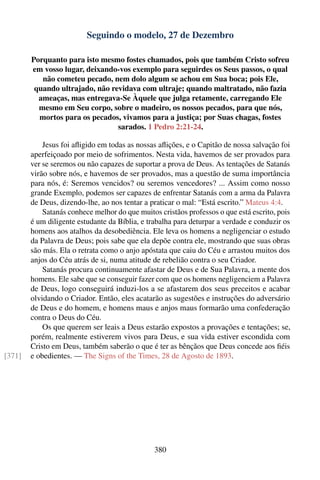 Seguindo o modelo, 27 de Dezembro

        Porquanto para isto mesmo fostes chamados, pois que também Cristo sofreu
        em vosso lugar, deixando-vos exemplo para seguirdes os Seus passos, o qual
           não cometeu pecado, nem dolo algum se achou em Sua boca; pois Ele,
         quando ultrajado, não revidava com ultraje; quando maltratado, não fazia
          ameaças, mas entregava-Se Àquele que julga retamente, carregando Ele
          mesmo em Seu corpo, sobre o madeiro, os nossos pecados, para que nós,
          mortos para os pecados, vivamos para a justiça; por Suas chagas, fostes
                                 sarados. 1 Pedro 2:21-24.

            Jesus foi aﬂigido em todas as nossas aﬂições, e o Capitão de nossa salvação foi
        aperfeiçoado por meio de sofrimentos. Nesta vida, havemos de ser provados para
        ver se seremos ou não capazes de suportar a prova de Deus. As tentações de Satanás
        virão sobre nós, e havemos de ser provados, mas a questão de suma importância
        para nós, é: Seremos vencidos? ou seremos vencedores? ... Assim como nosso
        grande Exemplo, podemos ser capazes de enfrentar Satanás com a arma da Palavra
        de Deus, dizendo-lhe, ao nos tentar a praticar o mal: “Está escrito.” Mateus 4:4.
            Satanás conhece melhor do que muitos cristãos professos o que está escrito, pois
        é um diligente estudante da Bíblia, e trabalha para deturpar a verdade e conduzir os
        homens aos atalhos da desobediência. Ele leva os homens a negligenciar o estudo
        da Palavra de Deus; pois sabe que ela depõe contra ele, mostrando que suas obras
        são más. Ela o retrata como o anjo apóstata que caiu do Céu e arrastou muitos dos
        anjos do Céu atrás de si, numa atitude de rebelião contra o seu Criador.
            Satanás procura continuamente afastar de Deus e de Sua Palavra, a mente dos
        homens. Ele sabe que se conseguir fazer com que os homens negligenciem a Palavra
        de Deus, logo conseguirá induzi-los a se afastarem dos seus preceitos e acabar
        olvidando o Criador. Então, eles acatarão as sugestões e instruções do adversário
        de Deus e do homem, e homens maus e anjos maus formarão uma confederação
        contra o Deus do Céu.
            Os que querem ser leais a Deus estarão expostos a provações e tentações; se,
        porém, realmente estiverem vivos para Deus, e sua vida estiver escondida com
        Cristo em Deus, também saberão o que é ter as bênçãos que Deus concede aos ﬁéis
[371]   e obedientes. — The Signs of the Times, 28 de Agosto de 1893.




                                                380
 
