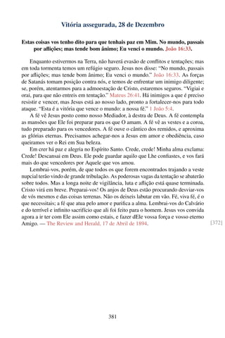 Vitória assegurada, 28 de Dezembro

Estas coisas vos tenho dito para que tenhais paz em Mim. No mundo, passais
     por aﬂições; mas tende bom ânimo; Eu venci o mundo. João 16:33.

    Enquanto estivermos na Terra, não haverá evasão de conﬂitos e tentações; mas
em toda tormenta temos um refúgio seguro. Jesus nos disse: “No mundo, passais
por aﬂições; mas tende bom ânimo; Eu venci o mundo.” João 16:33. As forças
de Satanás tomam posição contra nós, e temos de enfrentar um inimigo diligente;
se, porém, atentarmos para a admoestação de Cristo, estaremos seguros. “Vigiai e
orai, para que não entreis em tentação.” Mateus 26:41. Há inimigos a que é preciso
resistir e vencer, mas Jesus está ao nosso lado, pronto a fortalecer-nos para todo
ataque. “Esta é a vitória que vence o mundo: a nossa fé.” 1 João 5:4.
    A fé vê Jesus posto como nosso Mediador, à destra de Deus. A fé contempla
as mansões que Ele foi preparar para os que O amam. A fé vê as vestes e a coroa,
tudo preparado para os vencedores. A fé ouve o cântico dos remidos, e aproxima
as glórias eternas. Precisamos achegar-nos a Jesus em amor e obediência, caso
queiramos ver o Rei em Sua beleza.
    Em crer há paz e alegria no Espírito Santo. Crede, crede! Minha alma exclama:
Crede! Descansai em Deus. Ele pode guardar aquilo que Lhe conﬁastes, e vos fará
mais do que vencedores por Aquele que vos amou.
    Lembrai-vos, porém, de que todos os que forem encontrados trajando a veste
nupcial terão vindo de grande tribulação. As poderosas vagas da tentação se abaterão
sobre todos. Mas a longa noite de vigilância, luta e aﬂição está quase terminada.
Cristo virá em breve. Preparai-vos! Os anjos de Deus estão procurando desviar-vos
de vós mesmos e das coisas terrenas. Não os deixeis labutar em vão. Fé, viva fé, é o
que necessitais; a fé que atua pelo amor e puriﬁca a alma. Lembrai-vos do Calvário
e do terrível e inﬁnito sacrifício que ali foi feito para o homem. Jesus vos convida
agora a ir ter com Ele assim como estais, e fazer dEle vossa força e vosso eterno
Amigo. — The Review and Herald, 17 de Abril de 1894.                                   [372]




                                       381
 