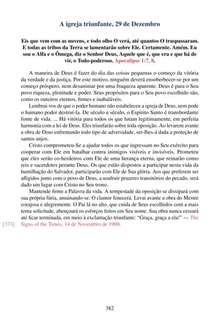 A igreja triunfante, 29 de Dezembro

        Eis que vem com as nuvens, e todo olho O verá, até quantos O traspassaram.
        E todas as tribos da Terra se lamentarão sobre Ele. Certamente. Amém. Eu
        sou o Alfa e o Ômega, diz o Senhor Deus, Aquele que é, que era e que há de
                           vir, o Todo-poderoso. Apocalipse 1:7, 8.

            A maneira de Deus é fazer do dia das coisas pequenas o começo da vitória
        da verdade e da justiça. Por este motivo, ninguém deverá ensoberbecer-se por um
        começo próspero, nem desanimar por uma fraqueza aparente. Deus é para o Seu
        povo riqueza, plenitude e poder. Seus propósitos para o Seu povo escolhido são,
        como os outeiros eternos, ﬁrmes e inabaláveis.
            Lembrai-vos de que o poder humano não estabeleceu a igreja de Deus, nem pode
        o humano poder destruí-la. De século a século, o Espírito Santo é transbordante
        fonte de vida. ... Há vitória para todos os que lutam legitimamente, em perfeita
        harmonia com a lei de Deus. Eles triunfarão sobre toda oposição. Ao levarem avante
        a obra de Deus enfrentando todo tipo de adversidade, ser-lhes-á dada a proteção de
        santos anjos.
            Cristo comprometeu-Se a ajudar todos os que ingressam no Seu exército para
        cooperar com Ele em batalhar contra inimigos visíveis e invisíveis. Prometeu
        que eles serão co-herdeiros com Ele de uma herança eterna, que reinarão como
        reis e sacerdotes perante Deus. Os que estão dispostos a participar nesta vida da
        humilhação do Salvador, participarão com Ele de Sua glória. Aos que preferem ser
        aﬂigidos junto com o povo de Deus, a usufruir prazeres transitórios do pecado, será
        dado um lugar com Cristo no Seu trono.
            Mantende ﬁrme a Palavra da vida. A tempestade da oposição se dissipará com
        sua própria fúria, amainando-se. O clamor fenecerá. Levai avante a obra do Mestre
        corajosa e alegremente. O Pai lá no alto, que cuida de Seus escolhidos com a mais
        terna solicitude, abençoará os esforços feitos em Seu nome. Sua obra nunca cessará
        até ﬁcar terminada, em meio à exclamação triunfante: “Graça, graça a ela!” — The
[373]   Signs of the Times, 14 de Novembro de 1900.




                                               382
 