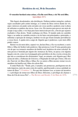 Herdeiros do rei, 30 de Dezembro

   O vencedor herdará estas coisas, e Eu lhe serei Deus, e ele Me será ﬁlho.
                             Apocalipse 21:7.

    Não ﬁqueis desalentados; não desfaleçais. Embora tenhais tentações; embora
sejais assediados pelo astuto inimigo, se o temor de Deus estiver diante de vós,
anjos valorosos em poder serão enviados em vosso auxílio e podereis estar à altura
de enfrentar os poderes das trevas. Jesus vive. Ele morreu para prover um meio de
escape à raça caída; e vive hoje para fazer intercessão por nós, a ﬁm de que sejamos
exaltados à Sua destra. Tende conﬁança em Deus. O mundo anda no caminho
largo; e ao andar no caminho estreito e ter de lutar com principados e potestades, e
enfrentar a oposição de inimigos, lembrai-vos de que foram tomadas providências
a vosso favor. A ajuda está a cargo de Alguém que é poderoso; e por meio dEle
podeis vencer.
    Retirai-vos do meio deles, separai-vos, declara Deus, e Eu vos receberei, e sereis
ﬁlhos e ﬁlhas do Senhor todo-poderoso. Que promessa é esta! É uma garantia para
vós de que vos tornareis membros da família real, herdeiros do reino celestial. Se
uma pessoa é honrada por algum dos monarcas da Terra, ou passa a ter alguma
ligação com ele, como isso é propagado pelos periódicos do dia e excita a inveja dos
que não se consideram tão afortunados! Aqui, no entanto, está Alguém que é Rei
acima de todos, o Soberano do Universo, o Originador de tudo que é bom; e Ele nos
diz: Farei de vós Meus ﬁlhos e ﬁlhas; Eu vos unirei a Mim mesmo; tornar-vos-eis
membros da família real, ﬁlhos do celeste Rei.
    E então Paulo diz: “Tendo, pois, ó amados, tais promessas, puriﬁquemo-nos de
toda impureza, tanto da carne como do espírito, aperfeiçoando a nossa santidade no
temor de Deus.” 2 Coríntios 7:1. Por que não faríamos isso, se temos tal incentivo
— o privilégio de tornar-nos ﬁlhos do Deus Altíssimo, o privilégio de chamar o
Deus do Céu de nosso Pai? — The Review and Herald, 31 de Maio de 1870.                   [374]




                                         383
 