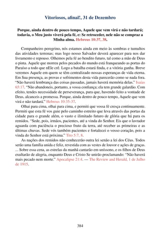 Vitoriosos, aﬁnal!, 31 de Dezembro

 Porque, ainda dentro de pouco tempo, Aquele que vem virá e não tardará;
 todavia, o Meu justo viverá pela fé, e: Se retroceder, nele não se compraz a
                      Minha alma. Hebreus 10:37, 38.

     Companheiro peregrino, nós estamos ainda em meio às sombras e tumultos
das atividades terrenas; mas logo nosso Salvador deverá aparecer para nos dar
livramento e repouso. Olhemos pela fé ao bendito futuro, tal como a mão de Deus
o pinta. Aquele que morreu pelos pecados do mundo está franqueando as portas do
Paraíso a todo que nEle crê. Logo a batalha estará ﬁnda, e a vitória ganha. Breve
veremos Aquele em quem se têm centralizado nossas esperanças de vida eterna.
Em Sua presença, as provas e sofrimentos desta vida parecerão como se nada fora.
“Não haverá lembrança das coisas passadas, jamais haverá memória delas.” Isaías
65:17. “Não abandoneis, portanto, a vossa conﬁança; ela tem grande galardão. Com
efeito, tendes necessidade de perseverança, para que, havendo feito a vontade de
Deus, alcanceis a promessa. Porque, ainda dentro de pouco tempo, Aquele que vem
virá e não tardará.” Hebreus 10:35-37.
     Olhai para cima, olhai para cima, e permiti que vossa fé cresça continuamente.
Permiti que esta fé vos guie pelo caminho estreito que leva através das portas da
cidade para o grande além, o vasto e ilimitado futuro de glória que há para os
remidos. “Sede, pois, irmãos, pacientes, até a vinda do Senhor. Eis que o lavrador
aguarda com paciência o precioso fruto da terra, até receber as primeiras e as
últimas chuvas. Sede vós também pacientes e fortalecei o vosso coração, pois a
vinda do Senhor está próxima.” Tito 5:7, 8.
     As nações dos remidos não conhecerão outra lei senão a lei dos Céus. Todos
serão uma família unida e feliz, revestida com as vestes de louvor e ações de graças.
... Sobre essa cena, as estrelas da manhã cantarão em uníssono, e os ﬁlhos de Deus
exultarão de alegria, enquanto Deus e Cristo Se unirão proclamando: “Não haverá
mais pecado nem morte.” Apocalipse 21:4. — The Review and Herald, 1 de Julho
de 1915.




                                        384
 