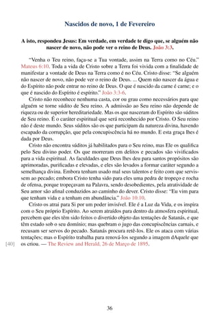 Nascidos de novo, 1 de Fevereiro

       A isto, respondeu Jesus: Em verdade, em verdade te digo que, se alguém não
                   nascer de novo, não pode ver o reino de Deus. João 3:3.

           “Venha o Teu reino, faça-se a Tua vontade, assim na Terra como no Céu.”
       Mateus 6:10. Toda a vida de Cristo sobre a Terra foi vivida com a ﬁnalidade de
       manifestar a vontade de Deus na Terra como é no Céu. Cristo disse: “Se alguém
       não nascer de novo, não pode ver o reino de Deus. ... Quem não nascer da água e
       do Espírito não pode entrar no reino de Deus. O que é nascido da carne é carne; e o
       que é nascido do Espírito é espírito.” João 3:3-6.
           Cristo não reconhece nenhuma casta, cor ou grau como necessários para que
       alguém se torne súdito de Seu reino. A admissão ao Seu reino não depende de
       riqueza ou de superior hereditariedade. Mas os que nasceram do Espírito são súditos
       de Seu reino. É o caráter espiritual que será reconhecido por Cristo. O Seu reino
       não é deste mundo. Seus súditos são os que participam da natureza divina, havendo
       escapado da corrupção, que pela concupiscência há no mundo. E esta graça lhes é
       dada por Deus.
           Cristo não encontra súditos já habilitados para o Seu reino, mas Ele os qualiﬁca
       pelo Seu divino poder. Os que morreram em delitos e pecados são viviﬁcados
       para a vida espiritual. As faculdades que Deus lhes deu para santos propósitos são
       aprimoradas, puriﬁcadas e elevadas, e eles são levados a formar caráter segundo a
       semelhança divina. Embora tenham usado mal seus talentos e feito com que servis-
       sem ao pecado; embora Cristo tenha sido para eles uma pedra de tropeço e rocha
       de ofensa, porque tropeçavam na Palavra, sendo desobedientes, pela atratividade de
       Seu amor são aﬁnal conduzidos ao caminho do dever. Cristo disse: “Eu vim para
       que tenham vida e a tenham em abundância.” João 10:10.
           Cristo os atrai para Si por um poder invisível. Ele é a Luz da Vida, e os inspira
       com o Seu próprio Espírito. Ao serem atraídos para dentro da atmosfera espiritual,
       percebem que eles têm sido feitos o divertido objeto das tentações de Satanás, e que
       têm estado sob o seu domínio; mas quebram o jugo das concupiscências carnais, e
       recusam ser servos do pecado. Satanás procura retê-los. Ele os ataca com várias
       tentações; mas o Espírito trabalha para renová-los segundo a imagem dAquele que
[40]   os criou. — The Review and Herald, 26 de Março de 1895.




                                                36
 