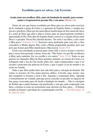 Escolhidos para ser salvos, 2 de Fevereiro

 Assim como nos escolheu, nEle, antes da fundação do mundo, para sermos
        santos e irrepreensíveis perante Ele; e em amor. Efésios 1:4.

    Temos de crer que fomos escolhidos por Deus para ser salvos pelo exercício
da fé, mediante a graça de Cristo e a operação do Espírito Santo; e cumpre-nos
louvar e gloriﬁcar a Deus por tão maravilhosa manifestação de Seu imerecido favor.
É o amor de Deus que atrai a alma a Cristo, para ser graciosamente recebida e
apresentada ao Pai. Pela obra do Espírito Santo, renova-se a relação divina entre
Deus e o pecador. Nosso Pai celestial declara: “Eu serei o seu Deus, e eles serão
o Meu povo.” Jeremias 31:33. Exercerei amor perdoador para com eles, e lhes
concederei a Minha alegria. Eles serão a Minha propriedade peculiar; pois este
povo que formei para Mim manifestará o Meu louvor. Êxodo 19:5.
    Cristo está convidando as pessoas para virem a Ele, e ouvir e aceitar o convite é
para o nosso bem presente e eterno. Jesus diz: “Não fostes vós que Me escolhestes
a Mim; pelo contrário, Eu vos escolhi a vós outros.” João 15:16. Todos os que
querem ser chamados ﬁlhos de Deus atendam, portanto, ao convite de Cristo e se
coloquem onde a luz do Céu incida sobre eles, onde compreendam o que é ser
ouvinte e praticante das palavras de Cristo, o que é seguir a Luz do mundo e ser
aceito no Amado.
    Tudo o que Deus podia fazer tem sido feito para a salvação do homem. Ele
verteu os tesouros do Céu numa preciosa dádiva. Convida, roga, insiste; mas
não compelirá os homens a irem a Ele. Aguarda a cooperação deles. Aguarda
o consentimento da vontade, para que possa conceder ao pecador as riquezas de
Sua graça, reservadas para ele desde a fundação do mundo. ... Não é o desígnio
do Senhor que o poder humano seja paralisado; e sim que, pela cooperação com
Deus, o homem se torne um instrumento mais eﬁciente em Suas mãos. ... O Senhor
estende ao homem o privilégio de co-participação com Ele. — The Messenger, 26
de Abril de 1893.                                                                       [41]




                                         37
 