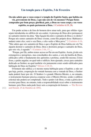 Um templo para o Espírito, 3 de Fevereiro

       Ou não sabeis que o vosso corpo é o templo do Espírito Santo, que habita em
         vós, proveniente de Deus, e que não sois de vós mesmos? Porque fostes
       comprados por bom preço; gloriﬁcai, pois, a Deus no vosso corpo, e no vosso
                espírito, os quais pertencem a Deus. 1 Coríntios 6:19, 20.

           Um poder acima e de fora do homem deve atuar nele, para que sólidas vigas
       sejam introduzidas no edifício de seu caráter. A presença de Deus deve permanecer
       no santuário interior da alma. “Que ligação há entre o santuário de Deus e os ídolos?
       Porque nós somos santuário do Deus vivente, como Ele próprio disse: Habitarei e
       andarei entre eles; serei o seu Deus, e eles serão o Meu povo.” 2 Coríntios 6:16.
       “Não sabeis que sois santuário de Deus e que o Espírito de Deus habita em vós? Se
       alguém destruir o santuário de Deus, Deus o destruirá; porque o santuário de Deus,
       que sois vós, é sagrado.” 1 Coríntios 3:16, 17. ...
           “Porque, por Ele, ambos temos acesso ao Pai em um Espírito. Assim, já não sois
       estrangeiros e peregrinos, mas concidadãos dos santos, e sois da família de Deus,
       ediﬁcados sobre o fundamento dos apóstolos e profetas, sendo Ele mesmo, Cristo
       Jesus, a pedra angular; no qual todo o edifício, bem ajustado, cresce para santuário
       dedicado ao Senhor, no qual também vós juntamente estais sendo ediﬁcados para
       habitação de Deus no Espírito.” Efésios 2:18-22.
           O homem não ediﬁca a si mesmo numa habitação para o Espírito; a não ser
       que haja, porém, cooperação da vontade humana com a vontade de Deus, o Senhor
       nada poderá fazer por ele. O Senhor é o grande Obreiro-Mestre, e, no entanto,
       o instrumento humano precisa cooperar com o Obreiro Divino, senão o edifício
       celestial não poderá ser completado. Todo o poder é de Deus, e toda a glória deve
       reverter para Deus; no entanto, toda a responsabilidade recai sobre o instrumento
       humano; pois Deus nada pode fazer sem a cooperação do homem. — The Review
[42]   and Herald, 25 de Outubro de 1892.




                                                38
 