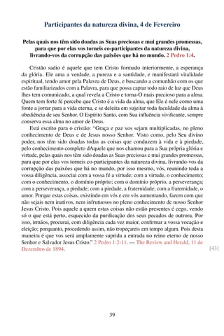 Participantes da natureza divina, 4 de Fevereiro

Pelas quais nos têm sido doadas as Suas preciosas e mui grandes promessas,
      para que por elas vos torneis co-participantes da natureza divina,
   livrando-vos da corrupção das paixões que há no mundo. 2 Pedro 1:4.

    Cristão sadio é aquele que tem Cristo formado interiormente, a esperança
da glória. Ele ama a verdade, a pureza e a santidade, e manifestará vitalidade
espiritual, tendo amor pela Palavra de Deus, e buscando a comunhão com os que
estão familiarizados com a Palavra, para que possa captar todo raio de luz que Deus
lhes tem comunicado, a qual revela a Cristo e torna-O mais precioso para a alma.
Quem tem forte fé percebe que Cristo é a vida da alma, que Ele é nele como uma
fonte a jorrar para a vida eterna, e se deleita em sujeitar toda faculdade da alma à
obediência de seu Senhor. O Espírito Santo, com Sua inﬂuência viviﬁcante, sempre
conserva essa alma no amor de Deus.
    Está escrito para o cristão: “Graça e paz vos sejam multiplicadas, no pleno
conhecimento de Deus e de Jesus nosso Senhor. Visto como, pelo Seu divino
poder, nos têm sido doadas todas as coisas que conduzem à vida e à piedade,
pelo conhecimento completo dAquele que nos chamou para a Sua própria glória e
virtude, pelas quais nos têm sido doadas as Suas preciosas e mui grandes promessas,
para que por elas vos torneis co-participantes da natureza divina, livrando-vos da
corrupção das paixões que há no mundo, por isso mesmo, vós, reunindo toda a
vossa diligência, associai com a vossa fé a virtude; com a virtude, o conhecimento;
com o conhecimento, o domínio próprio; com o domínio próprio, a perseverança;
com a perseverança, a piedade; com a piedade, a fraternidade; com a fraternidade, o
amor. Porque estas coisas, existindo em vós e em vós aumentando, fazem com que
não sejais nem inativos, nem infrutuosos no pleno conhecimento de nosso Senhor
Jesus Cristo. Pois aquele a quem estas coisas não estão presentes é cego, vendo
só o que está perto, esquecido da puriﬁcação dos seus pecados de outrora. Por
isso, irmãos, procurai, com diligência cada vez maior, conﬁrmar a vossa vocação e
eleição; porquanto, procedendo assim, não tropeçareis em tempo algum. Pois desta
maneira é que vos será amplamente suprida a entrada no reino eterno de nosso
Senhor e Salvador Jesus Cristo.” 2 Pedro 1:2-11. — The Review and Herald, 11 de
Dezembro de 1894.                                                                      [43]




                                        39
 