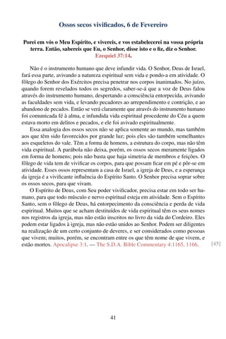 Ossos secos viviﬁcados, 6 de Fevereiro

Porei em vós o Meu Espírito, e vivereis, e vos estabelecerei na vossa própria
  terra. Então, sabereis que Eu, o Senhor, disse isto e o ﬁz, diz o Senhor.
                              Ezequiel 37:14.

    Não é o instrumento humano que deve infundir vida. O Senhor, Deus de Israel,
fará essa parte, avivando a natureza espiritual sem vida e pondo-a em atividade. O
fôlego do Senhor dos Exércitos precisa penetrar nos corpos inanimados. No juízo,
quando forem revelados todos os segredos, saber-se-á que a voz de Deus falou
através do instrumento humano, despertando a consciência entorpecida, avivando
as faculdades sem vida, e levando pecadores ao arrependimento e contrição, e ao
abandono de pecados. Então se verá claramente que através do instrumento humano
foi comunicada fé à alma, e infundida vida espiritual procedente do Céu a quem
estava morto em delitos e pecados, e ele foi avivado espiritualmente.
    Essa analogia dos ossos secos não se aplica somente ao mundo, mas também
aos que têm sido favorecidos por grande luz; pois eles são também semelhantes
aos esqueletos do vale. Têm a forma de homens, a estrutura do corpo, mas não têm
vida espiritual. A parábola não deixa, porém, os ossos secos meramente ligados
em forma de homens; pois não basta que haja simetria de membros e feições. O
fôlego de vida tem de viviﬁcar os corpos, para que possam ﬁcar em pé e pôr-se em
atividade. Esses ossos representam a casa de Israel, a igreja de Deus, e a esperança
da igreja é a viviﬁcante inﬂuência do Espírito Santo. O Senhor precisa soprar sobre
os ossos secos, para que vivam.
    O Espírito de Deus, com Seu poder viviﬁcador, precisa estar em todo ser hu-
mano, para que todo músculo e nervo espiritual esteja em atividade. Sem o Espírito
Santo, sem o fôlego de Deus, há entorpecimento da consciência e perda de vida
espiritual. Muitos que se acham destituídos de vida espiritual têm os seus nomes
nos registros da igreja, mas não estão inscritos no livro da vida do Cordeiro. Eles
podem estar ligados à igreja, mas não estão unidos ao Senhor. Podem ser diligentes
na realização de um certo conjunto de deveres, e ser considerados como pessoas
que vivem; muitos, porém, se encontram entre os que têm nome de que vivem, e
estão mortos. Apocalipse 3:1. — The S.D.A. Bible Commentary 4:1165, 1166.              [45]




                                        41
 