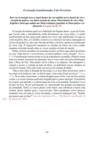 O coração transformado, 9 de Fevereiro

       Dar-vos-ei coração novo e porei dentro de vós espírito novo; tirarei de vós o
        coração de pedra e vos darei coração de carne. Porei dentro de vós o Meu
       Espírito e farei que andeis nos Meus estatutos, guardeis os Meus juízos e os
                               observeis. Ezequiel 36:26, 27.

           O coração do homem pode ser a habitação do Espírito Santo. A paz de Cristo,
       que excede todo o entendimento, pode permanecer em vossa alma, e o poder
       transformador de Sua graça pode operar em vossa vida, habilitando-vos para as
       cortes de glória. Mas, se o cérebro, os nervos e os músculos são todos empregados no
       serviço do próprio eu, não estais fazendo de Deus e do Céu a primeira consideração
       de vossa vida. É impossível entretecer as virtudes de Cristo em vosso caráter
       enquanto estiverdes pondo todas as vossas energias do lado do mundo.
           Podeis ser bem-sucedidos em acumular tesouros na Terra, para glória do próprio
       eu; mas “onde estiver o vosso tesouro, aí estará também o vosso coração”. Mateus
       6:21. Considerações eternas tornar-se-ão de importância secundária. Podereis tomar
       parte nas formas exteriores de adoração; mas o vosso culto será uma abominação
       para o Deus do Céu. Não podeis servir a Deus e às riquezas. Ou entregareis o
       coração e poreis a vontade do lado de Deus, ou dedicareis vossas energias ao
       serviço do mundo. Deus não aceita um serviço de coração dividido.
           “São os teus olhos a lâmpada do teu corpo; se os teus olhos forem bons, todo o
       teu corpo será luminoso; mas, se forem maus, o teu corpo ﬁcará em trevas.” Lucas
       11:34. Se os olhos forem bons, se forem dirigidos para o Céu, a luz do Céu encherá
       a alma, e as coisas terrenas parecerão insigniﬁcantes e pouco atraentes. O propósito
       do coração será alterado, e a admoestação de Jesus será atendida. Guardareis vosso
       tesouro no Céu. Vossos pensamentos se concentrarão nas grandes recompensas
       da eternidade. Todos os vossos planos serão feitos com referência à futura vida
       imortal. Sereis atraídos para o vosso tesouro. Não consultareis vosso interesse
       mundano; mas, em todas as vossas atividades, a silenciosa indagação será: “Senhor,
       que queres que eu faça?” Atos dos Apóstolos 9:6. — The Review and Herald, 24
[48]   de Janeiro de 1888.




                                               44
 