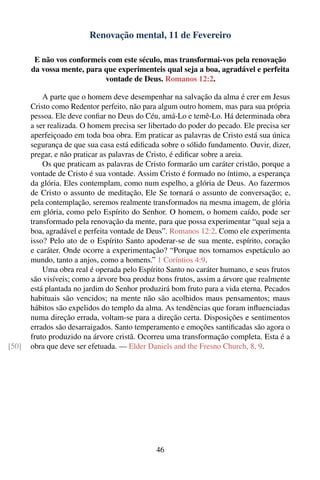 Renovação mental, 11 de Fevereiro

        E não vos conformeis com este século, mas transformai-vos pela renovação
       da vossa mente, para que experimenteis qual seja a boa, agradável e perfeita
                            vontade de Deus. Romanos 12:2.

           A parte que o homem deve desempenhar na salvação da alma é crer em Jesus
       Cristo como Redentor perfeito, não para algum outro homem, mas para sua própria
       pessoa. Ele deve conﬁar no Deus do Céu, amá-Lo e temê-Lo. Há determinada obra
       a ser realizada. O homem precisa ser libertado do poder do pecado. Ele precisa ser
       aperfeiçoado em toda boa obra. Em praticar as palavras de Cristo está sua única
       segurança de que sua casa está ediﬁcada sobre o sólido fundamento. Ouvir, dizer,
       pregar, e não praticar as palavras de Cristo, é ediﬁcar sobre a areia.
           Os que praticam as palavras de Cristo formarão um caráter cristão, porque a
       vontade de Cristo é sua vontade. Assim Cristo é formado no íntimo, a esperança
       da glória. Eles contemplam, como num espelho, a glória de Deus. Ao fazermos
       de Cristo o assunto de meditação, Ele Se tornará o assunto de conversação; e,
       pela contemplação, seremos realmente transformados na mesma imagem, de glória
       em glória, como pelo Espírito do Senhor. O homem, o homem caído, pode ser
       transformado pela renovação da mente, para que possa experimentar “qual seja a
       boa, agradável e perfeita vontade de Deus”. Romanos 12:2. Como ele experimenta
       isso? Pelo ato de o Espírito Santo apoderar-se de sua mente, espírito, coração
       e caráter. Onde ocorre a experimentação? “Porque nos tornamos espetáculo ao
       mundo, tanto a anjos, como a homens.” 1 Coríntios 4:9.
           Uma obra real é operada pelo Espírito Santo no caráter humano, e seus frutos
       são visíveis; como a árvore boa produz bons frutos, assim a árvore que realmente
       está plantada no jardim do Senhor produzirá bom fruto para a vida eterna. Pecados
       habituais são vencidos; na mente não são acolhidos maus pensamentos; maus
       hábitos são expelidos do templo da alma. As tendências que foram inﬂuenciadas
       numa direção errada, voltam-se para a direção certa. Disposições e sentimentos
       errados são desarraigados. Santo temperamento e emoções santiﬁcadas são agora o
       fruto produzido na árvore cristã. Ocorreu uma transformação completa. Esta é a
[50]   obra que deve ser efetuada. — Elder Daniels and the Fresno Church, 8, 9.




                                              46
 