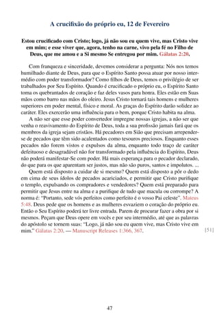 A cruciﬁxão do próprio eu, 12 de Fevereiro

Estou cruciﬁcado com Cristo; logo, já não sou eu quem vive, mas Cristo vive
  em mim; e esse viver que, agora, tenho na carne, vivo pela fé no Filho de
   Deus, que me amou e a Si mesmo Se entregou por mim. Gálatas 2:20.

    Com franqueza e sinceridade, devemos considerar a pergunta: Nós nos temos
humilhado diante de Deus, para que o Espírito Santo possa atuar por nosso inter-
médio com poder transformador? Como ﬁlhos de Deus, temos o privilégio de ser
trabalhados por Seu Espírito. Quando é cruciﬁcado o próprio eu, o Espírito Santo
toma os quebrantados de coração e faz deles vasos para honra. Eles estão em Suas
mãos como barro nas mãos do oleiro. Jesus Cristo tornará tais homens e mulheres
superiores em poder mental, físico e moral. As graças do Espírito darão solidez ao
caráter. Eles exercerão uma inﬂuência para o bem, porque Cristo habita na alma.
    A não ser que esse poder convertedor impregne nossas igrejas, a não ser que
venha o reavivamento do Espírito de Deus, toda a sua proﬁssão jamais fará que os
membros da igreja sejam cristãos. Há pecadores em Sião que precisam arrepender-
se de pecados que têm sido acalentados como tesouros preciosos. Enquanto esses
pecados não forem vistos e expulsos da alma, enquanto todo traço de caráter
defeituoso e desagradável não for transformado pela inﬂuência do Espírito, Deus
não poderá manifestar-Se com poder. Há mais esperança para o pecador declarado,
do que para os que aparentam ser justos, mas não são puros, santos e impolutos. ...
    Quem está disposto a cuidar de si mesmo? Quem está disposto a pôr o dedo
em cima de seus ídolos de pecados acariciados, e permitir que Cristo puriﬁque
o templo, expulsando os compradores e vendedores? Quem está preparado para
permitir que Jesus entre na alma e a puriﬁque de tudo que macula ou corrompe? A
norma é: “Portanto, sede vós perfeitos como perfeito é o vosso Pai celeste”. Mateus
5:48. Deus pede que os homens e as mulheres esvaziem o coração do próprio eu.
Então o Seu Espírito poderá ter livre entrada. Parem de procurar fazer a obra por si
mesmos. Peçam que Deus opere em vocês e por seu intermédio, até que as palavras
do apóstolo se tornem suas: “Logo, já não sou eu quem vive, mas Cristo vive em
mim.” Gálatas 2:20. — Manuscript Releases 1:366, 367.                                  [51]




                                        47
 