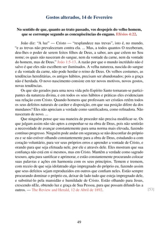 Gostos alterados, 14 de Fevereiro

 No sentido de que, quanto ao trato passado, vos despojeis do velho homem,
   que se corrompe segundo as concupiscências do engano. Efésios 4:22.

    João diz: “A luz” — Cristo — “resplandece nas trevas”, isto é, no mundo,
“e as trevas não prevaleceram contra ela. ... Mas, a todos quantos O receberam,
deu-lhes o poder de serem feitos ﬁlhos de Deus, a saber, aos que crêem no Seu
nome; os quais não nasceram do sangue, nem da vontade da carne, nem da vontade
do homem, mas de Deus.” João 1:5-13. A razão por que o mundo incrédulo não é
salvo é que eles não escolhem ser iluminados. A velha natureza, nascida do sangue
e da vontade da carne, não pode herdar o reino de Deus. Os velhos costumes, as
tendências hereditárias, os antigos hábitos, precisam ser abandonados; pois a graça
não é herdada. O novo nascimento consiste em ter novos motivos, novos gostos,
novas tendências.
    Os que são gerados para uma nova vida pelo Espírito Santo tornaram-se partici-
pantes da natureza divina, e em todos os seus hábitos e práticas eles evidenciam
sua relação com Cristo. Quando homens que professam ser cristãos retêm todos
os seus defeitos naturais de caráter e disposição, em que sua posição difere da dos
mundanos? Eles não apreciam a verdade como santiﬁcadora, como reﬁnadora. Não
nasceram de novo. ...
    Que ninguém pense que sua maneira de proceder não precisa modiﬁcar-se. Os
que julgam assim não são aptos a empenhar-se na obra de Deus, pois não sentirão
a necessidade de avançar constantemente para uma norma mais elevada, fazendo
contínuo progresso. Ninguém pode andar em segurança se não desconﬁar do próprio
eu e se não estiver olhando constantemente para a obra de Deus, estudando-a com
coração voluntário, para ver seus próprios erros e aprender a vontade de Cristo, e
orando para que seja efetuada nele, por ele e através dele. Eles mostram que sua
conﬁança não está em si mesmos, mas em Cristo. Mantêm a verdade como sagrado
tesouro, apta para santiﬁcar e aprimorar, e estão constantemente procurando colocar
suas palavras e ações em harmonia com os seus princípios. Temem e tremem,
com receio de que seja idolatrado algo impregnado do próprio eu, fazendo assim
que seus defeitos sejam reproduzidos em outros que conﬁam neles. Estão sempre
procurando dominar o próprio eu, deixar de lado tudo que esteja impregnado dele,
e substituí-lo pela mansidão e humildade de Cristo. Estão olhando para Jesus,
crescendo nEle, obtendo luz e graça de Sua Pessoa, para que possam difundi-las a
outros. — The Review and Herald, 12 de Abril de 1892.                                 [53]




                                        49
 