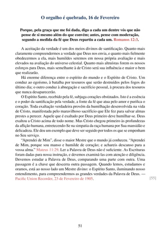 O orgulho é quebrado, 16 de Fevereiro

   Porque, pela graça que me foi dada, digo a cada um dentre vós que não
    pense de si mesmo além do que convém; antes, pense com moderação,
    segundo a medida da fé que Deus repartiu a cada um. Romanos 12:3.

    A aceitação da verdade é um dos meios divinos de santiﬁcação. Quanto mais
claramente compreendermos a verdade que Deus nos envia, e quanto mais ﬁelmente
obedecermos a ela, mais humildes seremos em nossa própria avaliação e mais
elevados na avaliação do universo celestial. Quanto mais altruístas forem os nossos
esforços para Deus, mais semelhante à de Cristo será sua inﬂuência e maior o bem
que realizarão.
    Há enorme diferença entre o espírito do mundo e o Espírito de Cristo. Um
conduz ao egoísmo, à batalha por tesouros que serão destruídos pelos fogos do
último dia; o outro conduz à abnegação e sacrifício pessoal, à procura dos tesouros
que nunca desaparecerão.
    O Espírito Santo, recebido pela fé, subjuga corações obstinados. Isto é a essência
e o poder da santiﬁcação pela verdade, a fonte da fé que atua pelo amor e puriﬁca o
coração. Toda exaltação verdadeira provém da humilhação desenvolvida na vida
de Cristo, manifestada pelo maravilhoso sacrifício que Ele fez para salvar almas
prestes a perecer. Aquele que é exaltado por Deus primeiro deve humilhar-se. Deus
exaltou a Cristo acima de todo nome. Mas Cristo chegou primeiro às profundezas
da aﬂição humana, entretecendo-Se na simpatia da raça humana por Sua mansidão e
delicadeza. Ele deu um exemplo que deve ser seguido por todos os que se empenham
no Seu serviço.
    “Aprendei de Mim”, disse o maior Mestre que o mundo já conheceu. “Aprendei
de Mim, porque sou manso e humilde de coração; e achareis descanso para a
vossa alma.” Mateus 11:29. Ler a Palavra de Deus não é suﬁciente. As Escrituras
foram dadas para nossa instrução, e devemos examiná-las com atenção e diligência.
Devemos estudar a Palavra de Deus, comparando uma parte com outra. Uma
passagem é a chave que descerra outra passagem. Quando lemos, estudamos e
oramos, está ao nosso lado um Mestre divino: o Espírito Santo, iluminando nosso
entendimento, para compreendermos as grandes verdades da Palavra de Deus. —
Paciﬁc Union Recorder, 23 de Fevereiro de 1905.                                          [55]




                                         51
 