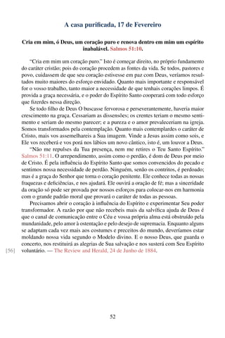 A casa puriﬁcada, 17 de Fevereiro

       Cria em mim, ó Deus, um coração puro e renova dentro em mim um espírito
                              inabalável. Salmos 51:10.

           “Cria em mim um coração puro.” Isto é começar direito, no próprio fundamento
       do caráter cristão; pois do coração procedem as fontes da vida. Se todos, pastores e
       povo, cuidassem de que seu coração estivesse em paz com Deus, veríamos resul-
       tados muito maiores do esforço envidado. Quanto mais importante e responsável
       for o vosso trabalho, tanto maior a necessidade de que tenhais corações limpos. É
       provida a graça necessária, e o poder do Espírito Santo cooperará com todo esforço
       que ﬁzerdes nessa direção.
           Se todo ﬁlho de Deus O buscasse fervorosa e perseverantemente, haveria maior
       crescimento na graça. Cessariam as dissensões; os crentes teriam o mesmo senti-
       mento e seriam do mesmo parecer; e a pureza e o amor prevaleceriam na igreja.
       Somos transformados pela contemplação. Quanto mais contemplardes o caráter de
       Cristo, mais vos assemelhareis a Sua imagem. Vinde a Jesus assim como sois, e
       Ele vos receberá e vos porá nos lábios um novo cântico, isto é, um louvor a Deus.
           “Não me repulses da Tua presença, nem me retires o Teu Santo Espírito.”
       Salmos 51:11. O arrependimento, assim como o perdão, é dom de Deus por meio
       de Cristo. É pela inﬂuência do Espírito Santo que somos convencidos do pecado e
       sentimos nossa necessidade de perdão. Ninguém, senão os contritos, é perdoado;
       mas é a graça do Senhor que torna o coração penitente. Ele conhece todas as nossas
       fraquezas e deﬁciências, e nos ajudará. Ele ouvirá a oração de fé; mas a sinceridade
       da oração só pode ser provada por nossos esforços para colocar-nos em harmonia
       com o grande padrão moral que provará o caráter de todas as pessoas.
           Precisamos abrir o coração à inﬂuência do Espírito e experimentar Seu poder
       transformador. A razão por que não recebeis mais da salvíﬁca ajuda de Deus é
       que o canal de comunicação entre o Céu e vossa própria alma está obstruído pela
       mundanidade, pelo amor à ostentação e pelo desejo de supremacia. Enquanto alguns
       se adaptam cada vez mais aos costumes e preceitos do mundo, deveríamos estar
       moldando nossa vida segundo o Modelo divino. E o nosso Deus, que guarda o
       concerto, nos restituirá as alegrias de Sua salvação e nos susterá com Seu Espírito
[56]   voluntário. — The Review and Herald, 24 de Junho de 1884.




                                               52
 