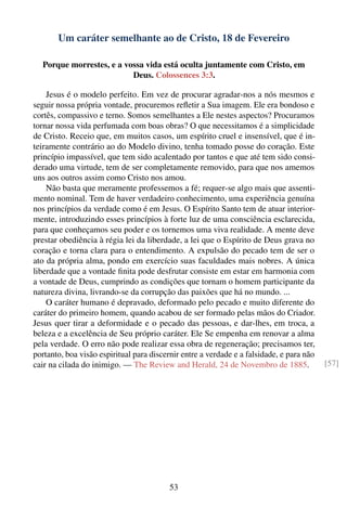 Um caráter semelhante ao de Cristo, 18 de Fevereiro

  Porque morrestes, e a vossa vida está oculta juntamente com Cristo, em
                          Deus. Colossences 3:3.

    Jesus é o modelo perfeito. Em vez de procurar agradar-nos a nós mesmos e
seguir nossa própria vontade, procuremos reﬂetir a Sua imagem. Ele era bondoso e
cortês, compassivo e terno. Somos semelhantes a Ele nestes aspectos? Procuramos
tornar nossa vida perfumada com boas obras? O que necessitamos é a simplicidade
de Cristo. Receio que, em muitos casos, um espírito cruel e insensível, que é in-
teiramente contrário ao do Modelo divino, tenha tomado posse do coração. Este
princípio impassível, que tem sido acalentado por tantos e que até tem sido consi-
derado uma virtude, tem de ser completamente removido, para que nos amemos
uns aos outros assim como Cristo nos amou.
    Não basta que meramente professemos a fé; requer-se algo mais que assenti-
mento nominal. Tem de haver verdadeiro conhecimento, uma experiência genuína
nos princípios da verdade como é em Jesus. O Espírito Santo tem de atuar interior-
mente, introduzindo esses princípios à forte luz de uma consciência esclarecida,
para que conheçamos seu poder e os tornemos uma viva realidade. A mente deve
prestar obediência à régia lei da liberdade, a lei que o Espírito de Deus grava no
coração e torna clara para o entendimento. A expulsão do pecado tem de ser o
ato da própria alma, pondo em exercício suas faculdades mais nobres. A única
liberdade que a vontade ﬁnita pode desfrutar consiste em estar em harmonia com
a vontade de Deus, cumprindo as condições que tornam o homem participante da
natureza divina, livrando-se da corrupção das paixões que há no mundo. ...
    O caráter humano é depravado, deformado pelo pecado e muito diferente do
caráter do primeiro homem, quando acabou de ser formado pelas mãos do Criador.
Jesus quer tirar a deformidade e o pecado das pessoas, e dar-lhes, em troca, a
beleza e a excelência de Seu próprio caráter. Ele Se empenha em renovar a alma
pela verdade. O erro não pode realizar essa obra de regeneração; precisamos ter,
portanto, boa visão espiritual para discernir entre a verdade e a falsidade, e para não
cair na cilada do inimigo. — The Review and Herald, 24 de Novembro de 1885.               [57]




                                          53
 