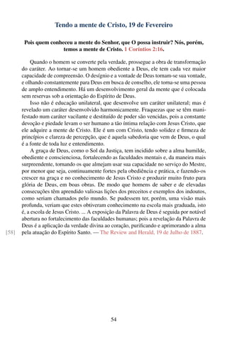 Tendo a mente de Cristo, 19 de Fevereiro

        Pois quem conheceu a mente do Senhor, que O possa instruir? Nós, porém,
                       temos a mente de Cristo. 1 Coríntios 2:16.

            Quando o homem se converte pela verdade, prossegue a obra de transformação
       do caráter. Ao tornar-se um homem obediente a Deus, ele tem cada vez maior
       capacidade de compreensão. O desígnio e a vontade de Deus tornam-se sua vontade,
       e olhando constantemente para Deus em busca de conselho, ele torna-se uma pessoa
       de amplo entendimento. Há um desenvolvimento geral da mente que é colocada
       sem reservas sob a orientação do Espírito de Deus.
            Isso não é educação unilateral, que desenvolve um caráter unilateral; mas é
       revelado um caráter desenvolvido harmonicamente. Fraquezas que se têm mani-
       festado num caráter vacilante e destituído de poder são vencidas, pois a constante
       devoção e piedade levam o ser humano a tão íntima relação com Jesus Cristo, que
       ele adquire a mente de Cristo. Ele é um com Cristo, tendo solidez e ﬁrmeza de
       princípios e clareza de percepção, que é aquela sabedoria que vem de Deus, o qual
       é a fonte de toda luz e entendimento.
            A graça de Deus, como o Sol da Justiça, tem incidido sobre a alma humilde,
       obediente e conscienciosa, fortalecendo as faculdades mentais e, da maneira mais
       surpreendente, tornando os que almejam usar sua capacidade no serviço do Mestre,
       por menor que seja, continuamente fortes pela obediência e prática, e fazendo-os
       crescer na graça e no conhecimento de Jesus Cristo e produzir muito fruto para
       glória de Deus, em boas obras. De modo que homens de saber e de elevadas
       consecuções têm aprendido valiosas lições dos preceitos e exemplos dos indoutos,
       como seriam chamados pelo mundo. Se pudessem ter, porém, uma visão mais
       profunda, veriam que estes obtiveram conhecimento na escola mais graduada, isto
       é, a escola de Jesus Cristo. ... A exposição da Palavra de Deus é seguida por notável
       abertura no fortalecimento das faculdades humanas; pois a revelação da Palavra de
       Deus é a aplicação da verdade divina ao coração, puriﬁcando e aprimorando a alma
[58]   pela atuação do Espírito Santo. — The Review and Herald, 19 de Julho de 1887.




                                                54
 