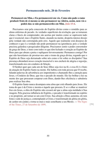 Permanecendo nele, 20 de Fevereiro

 Permanecei em Mim, e Eu permanecerei em vós. Como não pode o ramo
produzir fruto de si mesmo se não permanecer na videira, assim, nem vós o
           podeis dar, se não permanecerdes em Mim. João 15:4.

    Precisamos orar pela concessão do Espírito divino como o remédio para as
almas enfermas de pecado. As verdades superﬁciais da revelação, que se tornaram
claras e fáceis de compreender, são aceitas por muitos como se suprissem tudo
que é essencial; mas o Espírito Santo, atuando na mente, desperta intenso desejo
pela verdade não corrompida pelo erro. Aquele que realmente está desejoso de
conhecer o que é a verdade não pode permanecer na ignorância; pois a verdade
preciosa galardoa o pesquisador diligente. Precisamos sentir o poder convertedor
da graça de Deus, e insto com todos os que têm fechado o coração ao Espírito de
Deus para que abram a porta e supliquem fervorosamente: Permanece comigo! Por
que não haveríamos de prostrar-nos ante o trono da graça divina, rogando que o
Espírito de Deus seja derramado sobre nós como o foi sobre os discípulos? Sua
presença abrandará nosso coração insensível e nos encherá de alegria e regozijo,
transformando-nos em condutos de bênção.
    O Senhor quer que cada um de Seus ﬁlhos seja rico na fé, e essa fé é o fruto
da atuação do Espírito Santo na mente. Ele habita com toda pessoa que O recebe,
falando palavras de advertência aos impenitentes e chamando-lhes a atenção para
Jesus, o Cordeiro de Deus, que tira o pecado do mundo. Ele faz brilhar a luz na
mente dos que procuram cooperar com Deus, dando-lhes eﬁciência e sabedoria
para realizar Sua obra.
    O Espírito Santo nunca desampara uma alma que está olhando para Jesus. Ele
toma do que é de Cristo e mostra-o àquele que procura. E se o olhar se mantiver
ﬁxo em Jesus, a obra do Espírito não cessará até que a alma seja moldada à Sua
imagem. Pela graciosa inﬂuência do Espírito, o pecador é transformado no espírito
e no propósito, até tornar-se um com Cristo. Sua afeição a Deus aumenta; ele tem
fome e sede de justiça e, contemplando a Cristo, é transformado de glória em glória,
de caráter em caráter, e torna-se mais e mais semelhante a seu Mestre. — The Signs
of the Times, 27 de Setembro de 1899.                                                  [59]




                                        55
 