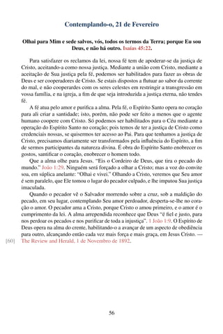 Contemplando-o, 21 de Fevereiro

       Olhai para Mim e sede salvos, vós, todos os termos da Terra; porque Eu sou
                          Deus, e não há outro. Isaías 45:22.

           Para satisfazer os reclamos da lei, nossa fé tem de apoderar-se da justiça de
       Cristo, aceitando-a como nossa justiça. Mediante a união com Cristo, mediante a
       aceitação de Sua justiça pela fé, podemos ser habilitados para fazer as obras de
       Deus e ser cooperadores de Cristo. Se estais dispostos a ﬂutuar ao sabor da corrente
       do mal, e não cooperardes com os seres celestes em restringir a transgressão em
       vossa família, e na igreja, a ﬁm de que seja introduzida a justiça eterna, não tendes
       fé.
           A fé atua pelo amor e puriﬁca a alma. Pela fé, o Espírito Santo opera no coração
       para ali criar a santidade; isto, porém, não pode ser feito a menos que o agente
       humano coopere com Cristo. Só podemos ser habilitados para o Céu mediante a
       operação do Espírito Santo no coração; pois temos de ter a justiça de Cristo como
       credenciais nossas, se quisermos ter acesso ao Pai. Para que tenhamos a justiça de
       Cristo, precisamos diariamente ser transformados pela inﬂuência do Espírito, a ﬁm
       de sermos participantes da natureza divina. É obra do Espírito Santo enobrecer os
       gostos, santiﬁcar o coração, enobrecer o homem todo.
           Que a alma olhe para Jesus. “Eis o Cordeiro de Deus, que tira o pecado do
       mundo.” João 1:29. Ninguém será forçado a olhar a Cristo; mas a voz do convite
       soa, em súplica anelante: “Olhai e vivei.” Olhando a Cristo, veremos que Seu amor
       é sem paralelo, que Ele tomou o lugar do pecador culpado, e lhe imputou Sua justiça
       imaculada.
           Quando o pecador vê o Salvador morrendo sobre a cruz, sob a maldição do
       pecado, em seu lugar, contemplando Seu amor perdoador, desperta-se-lhe no cora-
       ção o amor. O pecador ama a Cristo, porque Cristo o amou primeiro, e o amor é o
       cumprimento da lei. A alma arrependida reconhece que Deus “é ﬁel e justo, para
       nos perdoar os pecados e nos puriﬁcar de toda a injustiça”. 1 João 1:9. O Espírito de
       Deus opera na alma do crente, habilitando-o a avançar de um aspecto de obediência
       para outro, alcançando então cada vez mais força e mais graça, em Jesus Cristo. —
[60]   The Review and Herald, 1 de Novembro de 1892.




                                                56
 