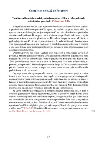 Completos nele, 22 de Fevereiro

   Também, nEle, estais aperfeiçoados [completos]. Ele é a cabeça de todo
                principado e potestade. Colossences 2:10.

    Não podeis entrar no Céu com alguma deformidade ou imperfeição de caráter,
e precisais ser habilitados para o Céu agora, no período de prova desta vida. Se
quereis entrar na habitação dos justos quando Cristo vier, deveis ter as profundas
atuações do Espírito de Deus, para que tenhais uma experiência individual e sejais
completos nAquele que é a plenitude da Divindade corporalmente. Mediante o
poder da justiça de Cristo, devemos afastar-nos de toda iniqüidade. Precisa haver
viva ligação da alma com o seu Redentor. O canal de comunicação entre o homem
e seu Deus tem de estar continuamente aberto, para que a alma cresça na graça e no
conhecimento do Senhor.
    Quantos, porém, não oram! Acham que estão sob a condenação devido ao
pecado, e pensam que não devem ir a Deus enquanto não ﬁzerem alguma coisa para
merecer Seu favor ou até que Deus tenha esquecido suas transgressões. Eles dizem:
“Não posso levantar mãos santas diante de Deus, sem ira e sem animosidade, e,
portanto, não posso ir.” Assim eles permanecem longe de Cristo, e estão cometendo
pecado durante todo o tempo em que procedem desse modo, pois sem Ele nada
podeis fazer, a não ser o mal.
    Logo que cometeis algum pecado, deveis correr para o trono da graça, e contar
tudo a Jesus. Deveis estar cheios de tristeza pelo pecado, porque por meio do pecado
enfraquecestes vossa própria espiritualidade, entristecestes os anjos celestiais, e
feristes e magoastes o amoroso coração de vosso Redentor. Quando, com a alma
contrita, pedistes perdão a Jesus, crede que Ele vos perdoou. Não duvideis de Sua
misericórdia divina, nem recuseis o conforto de Seu inﬁnito amor.
    Se vosso ﬁlhinho desobedecesse e cometesse algum mal contra vós, e, com o
coração quebrantado, viesse pedir perdão, sabeis o que iríeis fazer. Sabeis quão
depressa aconchegaríeis vosso ﬁlhinho ao peito, assegurando-lhe que vosso amor
era inalterável e que suas transgressões estavam perdoadas. Sois mais compassivos
do que o vosso misericordioso Pai celestial, o qual “amou ao mundo de tal maneira
que deu o Seu Filho unigênito, para que todo o que nEle crê não pereça, mas tenha
a vida eterna”? João 3:16. Deveis ir a Deus como as crianças vão ter com seus pais.
— The Bible Echo, 1 de Fevereiro de 1892.                                              [61]




                                        57
 