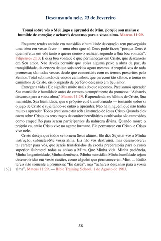 Descansando nele, 23 de Fevereiro

          Tomai sobre vós o Meu jugo e aprendei de Mim, porque sou manso e
        humilde de coração; e achareis descanso para a vossa alma. Mateus 11:29.

           Enquanto tendes andado em mansidão e humildade de coração, tem prosseguido
       uma obra em vosso favor — uma obra que só Deus pode fazer; “porque Deus é
       quem efetua em vós tanto o querer como o realizar, segundo a Sua boa vontade”.
       Filipenses 2:13. E essa boa vontade é que permaneçais em Cristo, que descanseis
       em Seu amor. Não deveis permitir que coisa alguma prive a alma da paz, da
       tranqüilidade, da certeza de que sois aceitos agora mesmo. Apropriai-vos de toda
       promessa; são todas vossas desde que concordeis com os termos prescritos pelo
       Senhor. Total submissão de vossos caminhos, que parecem tão sábios, e tomar os
       caminhos de Cristo, eis o segredo de perfeito descanso em Seu amor.
           Entregar a vida a Ele signiﬁca muito mais do que supomos. Precisamos aprender
       Sua mansidão e humildade antes de vermos o cumprimento da promessa: “Achareis
       descanso para a vossa alma.” Mateus 11:29. É aprendendo os hábitos de Cristo, Sua
       mansidão, Sua humildade, que o próprio eu é transformado — tomando sobre si
       o jugo de Cristo e sujeitando-se então a aprender. Não há ninguém que não tenha
       muito a aprender. Todos precisam estar sob a instrução de Jesus Cristo. Quando eles
       caem sobre Cristo, os seus traços de caráter hereditários e cultivados são removidos
       como empecilho para serem participantes da natureza divina. Quando morre o
       próprio eu, então Cristo vive no agente humano. Ele permanece em Cristo, e Cristo
       vive nele.
           Cristo deseja que todos se tornem Seus alunos. Ele diz: Sujeitai-vos a Minha
       instrução; submetei-Me vossa alma. Eu não vos destruirei, mas desenvolverei
       tal caráter para vós, que sereis transferidos da escola preparatória para o curso
       superior. Submetei todas as coisas a Mim. Que Minha vida, Minha paciência,
       Minha longanimidade, Minha clemência, Minha mansidão, Minha humildade sejam
       desenvolvidas em vosso caráter, como alguém que permanece em Mim. ... Então
       tereis não somente a promessa: “Eu darei”, mas “achareis descanso para a vossa
[62]   alma”. Mateus 11:29. — Bible Training School, 1 de Agosto de 1903.




                                               58
 