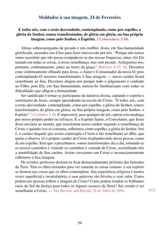 Moldados à sua imagem, 24 de Fevereiro

 E todos nós, com o rosto desvendado, contemplando, como por espelho, a
glória do Senhor, somos transformados, de glória em glória, na Sua própria
         imagem, como pelo Senhor, o Espírito. 2 Colossences 3:18.

    Almas sobrecarregadas de pecado e em conﬂito, Jesus, em Sua humanidade
gloriﬁcada, ascendeu aos Céus para fazer intercessão por nós. “Porque não temos
sumo sacerdote que não possa compadecer-se das nossas fraquezas; antes, foi Ele
tentado em todas as coisas, à nossa semelhança, mas sem pecado. Acheguemo-nos,
portanto, conﬁadamente, junto ao trono da graça.” Hebreus 4:15, 16. Devemos
estar continuamente olhando para Jesus, o Autor e Consumador da nossa fé; pois
contemplando-O seremos transformados à Sua imagem — nosso caráter ﬁcará
semelhante ao Seu. Devemos alegrar-nos porque todo o julgamento é conﬁado
ao Filho, pois Ele, em Sua humanidade, tornou-Se familiarizado com todas as
diﬁculdades que aﬂigem a humanidade.
    Ser santiﬁcado é tornar-se participante da natureza divina, captando o espírito e
sentimento de Jesus, sempre aprendendo na escola de Cristo. “E todos nós, com
o rosto desvendado, contemplando, como por espelho, a glória do Senhor, somos
transformados, de glória em glória, na Sua própria imagem, como pelo Senhor, o
Espírito.” 2 Coríntios 3:18. É impossível, para qualquer de nós, operar esta mudança
por nosso próprio poder ou esforços. É o Espírito Santo, o Consolador, que Jesus
disse enviaria ao mundo, que transforma nosso caráter segundo a semelhança de
Cristo; e quando isso se consuma, reﬂetimos, como espelho, a glória do Senhor. Isto
é, o caráter daquele que assim contempla a Cristo é tão semelhante ao dEle, que
quem o observa vê o próprio caráter de Cristo resplandecendo dessa pessoa, como
de um espelho. Sem que o percebamos, somos transformados dia a dia, tornando-se
os nossos caminhos e vontade os caminhos e vontade de Cristo, assimilando nós
a amabilidade de Seu caráter. Assim crescemos em Cristo e inconscientemente
reﬂetimos a Sua imagem.
    Os cristãos professos deixam-se ﬁcar demasiadamente próximo das baixadas
da Terra. Têm os olhos treinados para ver somente as coisas comuns, e seu espírito
se demora nas coisas que os olhos contemplam. Sua experiência religiosa é muitas
vezes superﬁcial e insatisfatória, e suas palavras são frívolas e sem valor. Como
podem tais pessoas reﬂetir a imagem de Cristo? Como podem irradiar os brilhantes
raios do Sol da Justiça para todos os lugares escuros da Terra? Ser cristão é ser
semelhante a Cristo. — The Review and Herald, 28 de Abril de 1891.                      [63]




                                         59
 