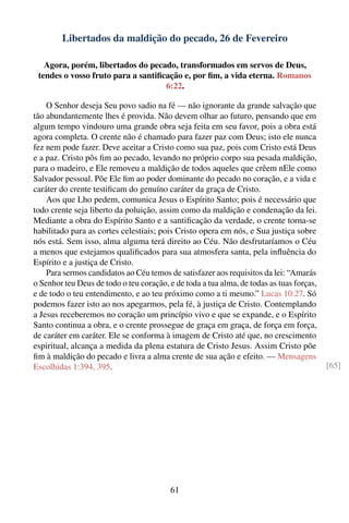 Libertados da maldição do pecado, 26 de Fevereiro

   Agora, porém, libertados do pecado, transformados em servos de Deus,
 tendes o vosso fruto para a santiﬁcação e, por ﬁm, a vida eterna. Romanos
                                    6:22.

    O Senhor deseja Seu povo sadio na fé — não ignorante da grande salvação que
tão abundantemente lhes é provida. Não devem olhar ao futuro, pensando que em
algum tempo vindouro uma grande obra seja feita em seu favor, pois a obra está
agora completa. O crente não é chamado para fazer paz com Deus; isto ele nunca
fez nem pode fazer. Deve aceitar a Cristo como sua paz, pois com Cristo está Deus
e a paz. Cristo pôs ﬁm ao pecado, levando no próprio corpo sua pesada maldição,
para o madeiro, e Ele removeu a maldição de todos aqueles que crêem nEle como
Salvador pessoal. Põe Ele ﬁm ao poder dominante do pecado no coração, e a vida e
caráter do crente testiﬁcam do genuíno caráter da graça de Cristo.
    Aos que Lho pedem, comunica Jesus o Espírito Santo; pois é necessário que
todo crente seja liberto da poluição, assim como da maldição e condenação da lei.
Mediante a obra do Espírito Santo e a santiﬁcação da verdade, o crente torna-se
habilitado para as cortes celestiais; pois Cristo opera em nós, e Sua justiça sobre
nós está. Sem isso, alma alguma terá direito ao Céu. Não desfrutaríamos o Céu
a menos que estejamos qualiﬁcados para sua atmosfera santa, pela inﬂuência do
Espírito e a justiça de Cristo.
    Para sermos candidatos ao Céu temos de satisfazer aos requisitos da lei: “Amarás
o Senhor teu Deus de todo o teu coração, e de toda a tua alma, de todas as tuas forças,
e de todo o teu entendimento, e ao teu próximo como a ti mesmo.” Lucas 10:27. Só
podemos fazer isto ao nos apegarmos, pela fé, à justiça de Cristo. Contemplando
a Jesus receberemos no coração um princípio vivo e que se expande, e o Espírito
Santo continua a obra, e o crente prossegue de graça em graça, de força em força,
de caráter em caráter. Ele se conforma à imagem de Cristo até que, no crescimento
espiritual, alcança a medida da plena estatura de Cristo Jesus. Assim Cristo põe
ﬁm à maldição do pecado e livra a alma crente de sua ação e efeito. — Mensagens
Escolhidas 1:394, 395.                                                                    [65]




                                          61
 
