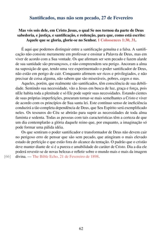 Santiﬁcados, mas não sem pecado, 27 de Fevereiro

         Mas vós sois dele, em Cristo Jesus, o qual Se nos tornou da parte de Deus
        sabedoria, e justiça, e santiﬁcação, e redenção, para que, como está escrito:
             Aquele que se gloria, glorie-se no Senhor. 1 Colossences 1:30, 31.

           É aqui que podemos distinguir entre a santiﬁcação genuína e a falsa. A santiﬁ-
       cação não consiste meramente em professar e ensinar a Palavra de Deus, mas em
       viver de acordo com a Sua vontade. Os que aﬁrmam ser sem pecado e fazem alarde
       de sua santidade são presunçosos, e não compreendem seu perigo. Ancoram a alma
       na suposição de que, tendo uma vez experimentado o poder santiﬁcador de Deus,
       não estão em perigo de cair. Conquanto aﬁrmem ser ricos e privilegiados, e não
       precisar de coisa alguma, não sabem que são miseráveis, pobres, cegos e nus.
           Aqueles, porém, que realmente são santiﬁcados, têm consciência de sua debili-
       dade. Sentindo sua necessidade, vão a Jesus em busca de luz, graça e força, pois
       nEle habita toda a plenitude e só Ele pode suprir suas necessidades. Estando cientes
       de suas próprias imperfeições, procuram tornar-se mais semelhantes a Cristo e viver
       de acordo com os princípios de Sua santa lei. Este contínuo senso de ineﬁciência
       conduzirá a tão completa dependência de Deus, que Seu Espírito será exempliﬁcado
       neles. Os tesouros do Céu se abrirão para suprir as necessidades de toda alma
       faminta e sedenta. Todas as pessoas com tais características têm a certeza de que
       um dia contemplarão a glória daquele reino que, por enquanto, a imaginação só
       pode formar uma pálida idéia.
           Os que sentiram o poder santiﬁcador e transformador de Deus não devem cair
       no perigoso erro de pensar que são sem pecado, que atingiram o mais elevado
       estado de perfeição e que estão fora do alcance da tentação. O padrão que o cristão
       deve manter diante de si é a pureza e amabilidade do caráter de Cristo. Dia a dia ele
       poderá revestir-se de novas belezas e reﬂetir sobre o mundo mais e mais da imagem
[66]   divina. — The Bible Echo, 21 de Fevereiro de 1898.




                                                62
 