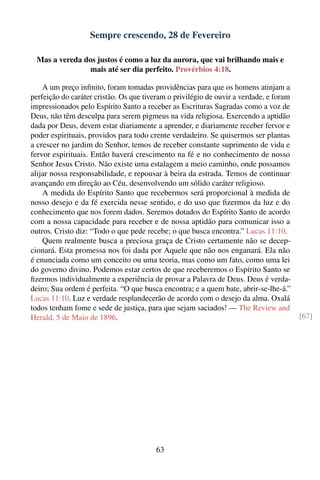 Sempre crescendo, 28 de Fevereiro

  Mas a vereda dos justos é como a luz da aurora, que vai brilhando mais e
                 mais até ser dia perfeito. Provérbios 4:18.

    A um preço inﬁnito, foram tomadas providências para que os homens atinjam a
perfeição do caráter cristão. Os que tiveram o privilégio de ouvir a verdade, e foram
impressionados pelo Espírito Santo a receber as Escrituras Sagradas como a voz de
Deus, não têm desculpa para serem pigmeus na vida religiosa. Exercendo a aptidão
dada por Deus, devem estar diariamente a aprender, e diariamente receber fervor e
poder espirituais, providos para todo crente verdadeiro. Se quisermos ser plantas
a crescer no jardim do Senhor, temos de receber constante suprimento de vida e
fervor espirituais. Então haverá crescimento na fé e no conhecimento de nosso
Senhor Jesus Cristo. Não existe uma estalagem a meio caminho, onde possamos
alijar nossa responsabilidade, e repousar à beira da estrada. Temos de continuar
avançando em direção ao Céu, desenvolvendo um sólido caráter religioso.
    A medida do Espírito Santo que recebermos será proporcional à medida de
nosso desejo e da fé exercida nesse sentido, e do uso que ﬁzermos da luz e do
conhecimento que nos forem dados. Seremos dotados do Espírito Santo de acordo
com a nossa capacidade para receber e de nossa aptidão para comunicar isso a
outros. Cristo diz: “Todo o que pede recebe; o que busca encontra.” Lucas 11:10.
    Quem realmente busca a preciosa graça de Cristo certamente não se decep-
cionará. Esta promessa nos foi dada por Aquele que não nos enganará. Ela não
é enunciada como um conceito ou uma teoria, mas como um fato, como uma lei
do governo divino. Podemos estar certos de que receberemos o Espírito Santo se
ﬁzermos individualmente a experiência de provar a Palavra de Deus. Deus é verda-
deiro; Sua ordem é perfeita. “O que busca encontra; e a quem bate, abrir-se-lhe-á.”
Lucas 11:10. Luz e verdade resplandecerão de acordo com o desejo da alma. Oxalá
todos tenham fome e sede de justiça, para que sejam saciados! — The Review and
Herald, 5 de Maio de 1896.                                                              [67]




                                         63
 