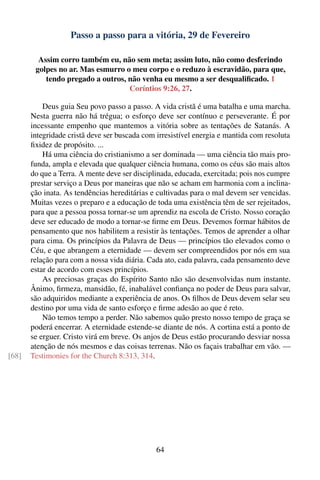 Passo a passo para a vitória, 29 de Fevereiro

         Assim corro também eu, não sem meta; assim luto, não como desferindo
        golpes no ar. Mas esmurro o meu corpo e o reduzo à escravidão, para que,
           tendo pregado a outros, não venha eu mesmo a ser desqualiﬁcado. 1
                                   Coríntios 9:26, 27.

           Deus guia Seu povo passo a passo. A vida cristã é uma batalha e uma marcha.
       Nesta guerra não há trégua; o esforço deve ser contínuo e perseverante. É por
       incessante empenho que mantemos a vitória sobre as tentações de Satanás. A
       integridade cristã deve ser buscada com irresistível energia e mantida com resoluta
       ﬁxidez de propósito. ...
           Há uma ciência do cristianismo a ser dominada — uma ciência tão mais pro-
       funda, ampla e elevada que qualquer ciência humana, como os céus são mais altos
       do que a Terra. A mente deve ser disciplinada, educada, exercitada; pois nos cumpre
       prestar serviço a Deus por maneiras que não se acham em harmonia com a inclina-
       ção inata. As tendências hereditárias e cultivadas para o mal devem ser vencidas.
       Muitas vezes o preparo e a educação de toda uma existência têm de ser rejeitados,
       para que a pessoa possa tornar-se um aprendiz na escola de Cristo. Nosso coração
       deve ser educado de modo a tornar-se ﬁrme em Deus. Devemos formar hábitos de
       pensamento que nos habilitem a resistir às tentações. Temos de aprender a olhar
       para cima. Os princípios da Palavra de Deus — princípios tão elevados como o
       Céu, e que abrangem a eternidade — devem ser compreendidos por nós em sua
       relação para com a nossa vida diária. Cada ato, cada palavra, cada pensamento deve
       estar de acordo com esses princípios.
           As preciosas graças do Espírito Santo não são desenvolvidas num instante.
       Ânimo, ﬁrmeza, mansidão, fé, inabalável conﬁança no poder de Deus para salvar,
       são adquiridos mediante a experiência de anos. Os ﬁlhos de Deus devem selar seu
       destino por uma vida de santo esforço e ﬁrme adesão ao que é reto.
           Não temos tempo a perder. Não sabemos quão presto nosso tempo de graça se
       poderá encerrar. A eternidade estende-se diante de nós. A cortina está a ponto de
       se erguer. Cristo virá em breve. Os anjos de Deus estão procurando desviar nossa
       atenção de nós mesmos e das coisas terrenas. Não os façais trabalhar em vão. —
[68]   Testimonies for the Church 8:313, 314.




                                               64
 