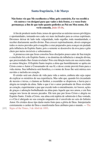 Santa fragrância, 1 de Março

        Não fostes vós que Me escolhestes a Mim; pelo contrário, Eu vos escolhi a
          vós outros e vos designei para que vades e deis frutos, e o vosso fruto
        permaneça; a ﬁm de que tudo quanto pedirdes ao Pai em Meu nome, Ele
                                vo-lo conceda. João 15:16.

           A ﬁm de produzir muito fruto, temos de aproveitar ao máximo nossos privilégios
       e oportunidades, tornando-nos cada vez mais inclinados para as coisas espirituais.
       Devemos deixar de lado toda vulgaridade, todo orgulho, toda mundanidade, e
       receber diariamente auxílio divino. Para crescer espiritualmente, deveis empregar
       todos os meios providos pelo evangelho e estar preparados para avançar em piedade
       pela inﬂuência do Espírito Santo; pois a semente se desenvolve da erva para o grão
       cheio por meios invisíveis e sobrenaturais.
           A promessa com que Jesus consolou Seus discípulos pouco antes de Sua traição
       e cruciﬁxão foi a do Espírito Santo; e na doutrina da inﬂuência e atuação divina,
       que preciosidades lhes foram reveladas! Pois esta bênção traria em sua esteira todas
       as outras bênçãos. O Espírito Santo inspira a alma que humildemente se apóia em
       Cristo como o Autor e Consumador de sua fé; e desse crente provirá fruto para a
       vida eterna. Sua inﬂuência será benéﬁca, e o nome de Jesus lhe será música nos
       ouvidos e melodia no coração.
           O cristão será um cheiro de vida para vida a outros, embora não seja capaz
       de explicar os mistérios de sua experiência. Mas sabe que, quando foi circundado
       de nuvens e trevas, e clamou ao Senhor, a escuridão se dispersou, e havia paz e
       alegria no templo da alma. Sabe o que é ter o amor perdoador de Deus revelado
       ao coração, experimentar a paz que excede todo o entendimento, ter louvor, ações
       de graças e adoração borbulhando na alma para Aquele que nos amou, e em Seu
       sangue nos lavou de nossos pecados. Ele tem paz por Jesus Cristo e alegria no
       Espírito Santo. Unida a Cristo, sua alma está repleta de submissão à Sua vontade,
       e o Céu é abrigado no seu coração enquanto ele é envolvido no seio do Inﬁnito
       Amor. Os cristãos desse tipo darão muito fruto para a glória de Deus. Interpretarão
       corretamente o caráter de Deus e manifestarão Seus atributos para o mundo. — The
[69]   Signs of the Times, 3 de Abril de 1893.




                                               66
 