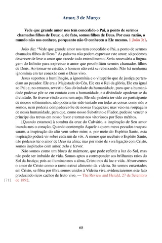Amor, 3 de Março

           Vede que grande amor nos tem concedido o Pai, a ponto de sermos
        chamados ﬁlhos de Deus; e, de fato, somos ﬁlhos de Deus. Por essa razão, o
       mundo não nos conhece, porquanto não O conheceu a Ele mesmo. 1 João 3:1.

           João diz: “Vede que grande amor nos tem concedido o Pai, a ponto de sermos
       chamados ﬁlhos de Deus.” As palavras não podem expressar este amor; só podemos
       descrever de leve o amor que excede todo entendimento. Seria necessária a lingua-
       gem do Inﬁnito para expressar o amor que possibilitou sermos chamados ﬁlhos
       de Deus. Ao tornar-se cristão, o homem não está se rebaixando. Não há nenhuma
       ignomínia em ter conexão com o Deus vivo.
           Jesus suportou a humilhação, a ignomínia e o vitupério que de justiça perten-
       ciam ao pecador. Ele era a Majestade do Céu, Ele era o Rei da glória, Ele era igual
       ao Pai; e, no entanto, revestiu Sua divindade da humanidade, para que a humani-
       dade pudesse pôr-se em contato com a humanidade, e a divindade apoderar-se da
       divindade. Se tivesse vindo como um anjo, Ele não poderia ter sido co-participante
       de nossos sofrimentos, não poderia ter sido tentado em todas as coisas como nós o
       somos, nem poderia compadecer-Se de nossas fraquezas; mas veio na roupagem
       de nossa humanidade, para que, como nosso Substituto e Fiador, pudesse vencer o
       príncipe das trevas em nosso favor e tornar-nos vitoriosos por Seus méritos.
           [Quando estamos] à sombra da cruz do Calvário, a inspiração de Seu amor
       inunda-nos o coração. Quando contemplo Aquele a quem meus pecados traspas-
       saram, a inspiração do alto vem sobre mim; e, por meio do Espírito Santo, esta
       inspiração poderá vir sobre cada um de vós. A menos que recebais o Espírito Santo,
       não podereis ter o amor de Deus na alma; mas por meio de viva ligação com Cristo,
       somos inspirados com amor, zelo e fervor.
           Não somos como um bloco de mármore, que pode reﬂetir a luz do Sol, mas
       não pode ser imbuído de vida. Somos aptos a corresponder aos brilhantes raios do
       Sol da Justiça; pois ao iluminar-nos a alma, Cristo nos dá luz e vida. Absorvemos
       o amor de Cristo como o ramo extrai alimento da videira. Se somos enxertados
       em Cristo, se ﬁbra por ﬁbra somos unidos à Videira viva, evidenciaremos este fato
       produzindo ricos cachos de fruto vivo. — The Review and Herald, 27 de Setembro
[71]   de 1892.




                                               68
 