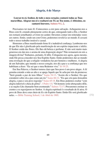 Alegria, 4 de Março

   Louvar-te-ei, Senhor, de todo o meu coração; contarei todas as Tuas
 maravilhas. Alegrar-me-ei e exultarei em Ti; ao Teu nome, ó Altíssimo, eu
                     cantarei louvores. Salmos 9:1, 2.

    Precisamos ter mais fé. Comecemos a crer para salvação. Acheguemo-nos a
Deus com fé, estando plenamente certos de que, entregando tudo a Ele, o Senhor
nos tornará semelhantes a Cristo no caráter. Devemos contar isto reiteradas vezes
aos outros. Então, sendo um com Cristo, poderemos revelá-Lo ao mundo. E cessará
todo o nosso trabalho instável e casual.
    Honremos a Deus manifestando ﬁrme fé e inabalável conﬁança. Lembremo-nos
de que Ele não é gloriﬁcado pela manifestação de um espírito impaciente e infeliz.
O Senhor cuida das ﬂores. Ele lhes dá beleza e perfume. E não será muito mais
generoso em dar-nos o aroma de uma disposição alegre? Não restaurará em nós a
imagem divina? Tenhamos, portanto, fé nEle. Coloquemo-nos agora, agora mesmo,
onde Ele possa conceder-nos Seu Espírito Santo. Então poderemos dar ao mundo
uma revelação do que a religião verdadeira faz por homens e mulheres. A alegria
de um Salvador, que inunda o nosso coração, nos dá a paz e a conﬁança que nos
habilitam a dizer: “Eu sei que o meu Redentor vive.” Jó 19:25.
    Em Sua Palavra, o Senhor tornou claro que Seu povo é um povo alegre. A fé
genuína estende a mão ao alto e se apega Àquele que Se acha por trás da promessa:
“Será grande a paz de teus ﬁlhos.” Isaías 54:13. “Assim diz o Senhor: Eis que
estenderei sobre ela a paz como um rio.” Isaías 66:12. “Eis que crio para Jerusalém
alegria, e para o seu povo regozijo.” Isaías 65:18. Em Deus podemos exultar “com
alegria indizível e cheia de glória”. 1 Pedro 1:8. “Os homens serão abençoados nEle,
e as nações Lhe chamarão bem-aventurado.” Salmos 72:17. Procuremos ensinar os
crentes a se regozijarem no Senhor. A alegria espiritual é o resultado de fé ativa. O
povo de Deus deve estar cheio de fé e do Espírito Santo. Então Ele será gloriﬁcado
neles. — Bible Training School, 1 de Abril de 1905.                                     [72]




                                         69
 