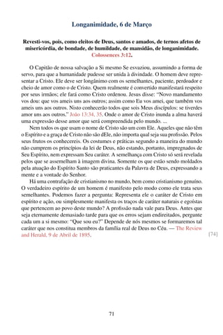 Longanimidade, 6 de Março

Revesti-vos, pois, como eleitos de Deus, santos e amados, de ternos afetos de
 misericórdia, de bondade, de humildade, de mansidão, de longanimidade.
                              Colossences 3:12.

    O Capitão de nossa salvação a Si mesmo Se esvaziou, assumindo a forma de
servo, para que a humanidade pudesse ser unida à divindade. O homem deve repre-
sentar a Cristo. Ele deve ser longânimo com os semelhantes, paciente, perdoador e
cheio de amor como o de Cristo. Quem realmente é convertido manifestará respeito
por seus irmãos; ele fará como Cristo ordenou. Jesus disse: “Novo mandamento
vos dou: que vos ameis uns aos outros; assim como Eu vos amei, que também vos
ameis uns aos outros. Nisto conhecerão todos que sois Meus discípulos: se tiverdes
amor uns aos outros.” João 13:34, 35. Onde o amor de Cristo inunda a alma haverá
uma expressão desse amor que será compreendida pelo mundo. ...
    Nem todos os que usam o nome de Cristo são um com Ele. Aqueles que não têm
o Espírito e a graça de Cristo não são dEle, não importa qual seja sua proﬁssão. Pelos
seus frutos os conhecereis. Os costumes e práticas segundo a maneira do mundo
não cumprem os princípios da lei de Deus, não estando, portanto, impregnados de
Seu Espírito, nem expressam Seu caráter. A semelhança com Cristo só será revelada
pelos que se assemelham à imagem divina. Somente os que estão sendo moldados
pela atuação do Espírito Santo são praticantes da Palavra de Deus, expressando a
mente e a vontade do Senhor.
    Há uma contrafação de cristianismo no mundo, bem como cristianismo genuíno.
O verdadeiro espírito de um homem é manifesto pelo modo como ele trata seus
semelhantes. Podemos fazer a pergunta: Representa ele o caráter de Cristo em
espírito e ação, ou simplesmente manifesta os traços de caráter naturais e egoístas
que pertencem ao povo deste mundo? A proﬁssão nada vale para Deus. Antes que
seja eternamente demasiado tarde para que os erros sejam endireitados, pergunte
cada um a si mesmo: “Que sou eu?” Depende de nós mesmos se formaremos tal
caráter que nos constitua membros da família real de Deus no Céu. — The Review
and Herald, 9 de Abril de 1895.                                                          [74]




                                         71
 