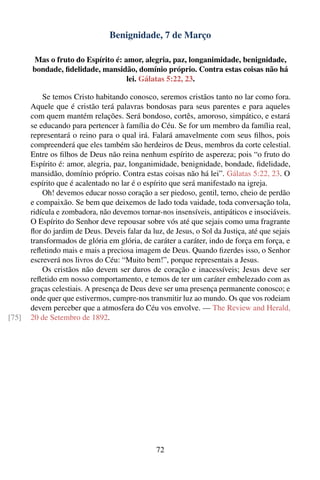 Benignidade, 7 de Março

       Mas o fruto do Espírito é: amor, alegria, paz, longanimidade, benignidade,
       bondade, ﬁdelidade, mansidão, domínio próprio. Contra estas coisas não há
                                   lei. Gálatas 5:22, 23.

           Se temos Cristo habitando conosco, seremos cristãos tanto no lar como fora.
       Aquele que é cristão terá palavras bondosas para seus parentes e para aqueles
       com quem mantém relações. Será bondoso, cortês, amoroso, simpático, e estará
       se educando para pertencer à família do Céu. Se for um membro da família real,
       representará o reino para o qual irá. Falará amavelmente com seus ﬁlhos, pois
       compreenderá que eles também são herdeiros de Deus, membros da corte celestial.
       Entre os ﬁlhos de Deus não reina nenhum espírito de aspereza; pois “o fruto do
       Espírito é: amor, alegria, paz, longanimidade, benignidade, bondade, ﬁdelidade,
       mansidão, domínio próprio. Contra estas coisas não há lei”. Gálatas 5:22, 23. O
       espírito que é acalentado no lar é o espírito que será manifestado na igreja.
           Oh! devemos educar nosso coração a ser piedoso, gentil, terno, cheio de perdão
       e compaixão. Se bem que deixemos de lado toda vaidade, toda conversação tola,
       ridícula e zombadora, não devemos tornar-nos insensíveis, antipáticos e insociáveis.
       O Espírito do Senhor deve repousar sobre vós até que sejais como uma fragrante
       ﬂor do jardim de Deus. Deveis falar da luz, de Jesus, o Sol da Justiça, até que sejais
       transformados de glória em glória, de caráter a caráter, indo de força em força, e
       reﬂetindo mais e mais a preciosa imagem de Deus. Quando ﬁzerdes isso, o Senhor
       escreverá nos livros do Céu: “Muito bem!”, porque representais a Jesus.
           Os cristãos não devem ser duros de coração e inacessíveis; Jesus deve ser
       reﬂetido em nosso comportamento, e temos de ter um caráter embelezado com as
       graças celestiais. A presença de Deus deve ser uma presença permanente conosco; e
       onde quer que estivermos, cumpre-nos transmitir luz ao mundo. Os que vos rodeiam
       devem perceber que a atmosfera do Céu vos envolve. — The Review and Herald,
[75]   20 de Setembro de 1892.




                                                72
 