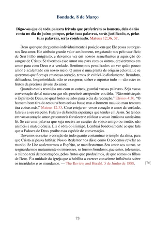 Bondade, 8 de Março

Digo-vos que de toda palavra frívola que proferirem os homens, dela darão
conta no dia do juízo; porque, pelas tuas palavras, serás justiﬁcado, e, pelas
             tuas palavras, serás condenado. Mateus 12:36, 37.

     Deus quer que cheguemos individualmente à posição em que Ele possa outorgar-
nos Seu amor. Ele atribuiu grande valor aos homens, resgatando-nos pelo sacrifício
de Seu Filho unigênito, e devemos ver em nossos semelhantes a aquisição do
sangue de Cristo. Se tivermos esse amor uns para com os outros, cresceremos em
amor para com Deus e a verdade. Sentimo-nos penalizados ao ver quão pouco
amor é acalentado em nosso meio. O amor é uma planta de origem celestial, e se
queremos que ﬂoresça em nosso coração, temos de cultivá-lo diariamente. Brandura,
delicadeza, longanimidade, não se exasperar, sofrer e suportar tudo — são estes os
frutos da preciosa árvore do amor.
     Quando estais reunidos uns com os outros, guardai vossas palavras. Seja vossa
conversação de tal natureza que não preciseis arrepender-vos dela. “Não entristeçais
o Espírito de Deus, no qual fostes selados para o dia da redenção.” Efésios 4:30. “O
homem bom tira do tesouro bom coisas boas; mas o homem mau do mau tesouro
tira coisas más.” Mateus 12:35. Caso esteja em vosso coração o amor da verdade,
falareis a seu respeito. Falareis da bendita esperança que tendes em Jesus. Se tendes
em vosso coração amor, procurareis fortalecer e ediﬁcar a vosso irmão na santíssima
fé. Se cai uma palavra que seja nociva ao caráter de vosso amigo ou irmão, não
animeis a maledicência. Ela é obra do inimigo. Lembrai bondosamente ao que fala
que a Palavra de Deus proíbe essa espécie de conversação.
     Devemos esvaziar o coração de tudo quanto contaminar o templo da alma, para
que Cristo aí possa habitar. Nosso Redentor nos disse como O podemos revelar ao
mundo. Se Lhe acalentarmos o Espírito, se manifestarmos Seu amor aos outros, se
resguardarmos mutuamente os interesses, se formos bondosos, pacientes, tolerantes,
o mundo terá demonstrações, pelos frutos que produzimos, de que somos os ﬁlhos
de Deus. É a unidade da igreja que a habilita a exercer consciente inﬂuência sobre
os incrédulos e os mundanos. — The Review and Herald, 5 de Junho de 1888.               [76]




                                         73
 