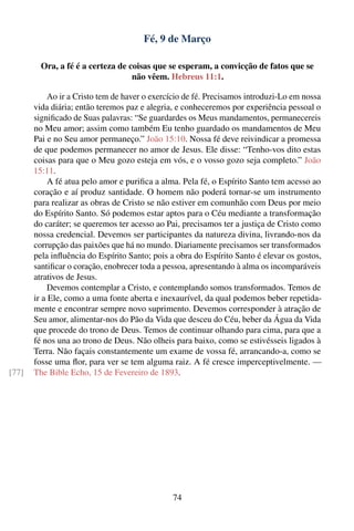 Fé, 9 de Março

         Ora, a fé é a certeza de coisas que se esperam, a convicção de fatos que se
                                   não vêem. Hebreus 11:1.

            Ao ir a Cristo tem de haver o exercício de fé. Precisamos introduzi-Lo em nossa
       vida diária; então teremos paz e alegria, e conheceremos por experiência pessoal o
       signiﬁcado de Suas palavras: “Se guardardes os Meus mandamentos, permanecereis
       no Meu amor; assim como também Eu tenho guardado os mandamentos de Meu
       Pai e no Seu amor permaneço.” João 15:10. Nossa fé deve reivindicar a promessa
       de que podemos permanecer no amor de Jesus. Ele disse: “Tenho-vos dito estas
       coisas para que o Meu gozo esteja em vós, e o vosso gozo seja completo.” João
       15:11.
            A fé atua pelo amor e puriﬁca a alma. Pela fé, o Espírito Santo tem acesso ao
       coração e aí produz santidade. O homem não poderá tornar-se um instrumento
       para realizar as obras de Cristo se não estiver em comunhão com Deus por meio
       do Espírito Santo. Só podemos estar aptos para o Céu mediante a transformação
       do caráter; se queremos ter acesso ao Pai, precisamos ter a justiça de Cristo como
       nossa credencial. Devemos ser participantes da natureza divina, livrando-nos da
       corrupção das paixões que há no mundo. Diariamente precisamos ser transformados
       pela inﬂuência do Espírito Santo; pois a obra do Espírito Santo é elevar os gostos,
       santiﬁcar o coração, enobrecer toda a pessoa, apresentando à alma os incomparáveis
       atrativos de Jesus.
            Devemos contemplar a Cristo, e contemplando somos transformados. Temos de
       ir a Ele, como a uma fonte aberta e inexaurível, da qual podemos beber repetida-
       mente e encontrar sempre novo suprimento. Devemos corresponder à atração de
       Seu amor, alimentar-nos do Pão da Vida que desceu do Céu, beber da Água da Vida
       que procede do trono de Deus. Temos de continuar olhando para cima, para que a
       fé nos una ao trono de Deus. Não olheis para baixo, como se estivésseis ligados à
       Terra. Não façais constantemente um exame de vossa fé, arrancando-a, como se
       fosse uma ﬂor, para ver se tem alguma raiz. A fé cresce imperceptivelmente. —
[77]   The Bible Echo, 15 de Fevereiro de 1893.




                                               74
 