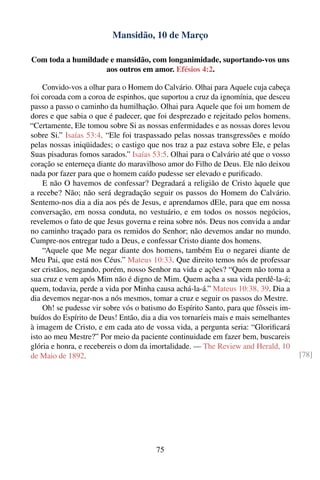 Mansidão, 10 de Março

Com toda a humildade e mansidão, com longanimidade, suportando-vos uns
                   aos outros em amor. Efésios 4:2.

    Convido-vos a olhar para o Homem do Calvário. Olhai para Aquele cuja cabeça
foi coroada com a coroa de espinhos, que suportou a cruz da ignomínia, que desceu
passo a passo o caminho da humilhação. Olhai para Aquele que foi um homem de
dores e que sabia o que é padecer, que foi desprezado e rejeitado pelos homens.
“Certamente, Ele tomou sobre Si as nossas enfermidades e as nossas dores levou
sobre Si.” Isaías 53:4. “Ele foi traspassado pelas nossas transgressões e moído
pelas nossas iniqüidades; o castigo que nos traz a paz estava sobre Ele, e pelas
Suas pisaduras fomos sarados.” Isaías 53:5. Olhai para o Calvário até que o vosso
coração se enterneça diante do maravilhoso amor do Filho de Deus. Ele não deixou
nada por fazer para que o homem caído pudesse ser elevado e puriﬁcado.
    E não O havemos de confessar? Degradará a religião de Cristo àquele que
a recebe? Não; não será degradação seguir os passos do Homem do Calvário.
Sentemo-nos dia a dia aos pés de Jesus, e aprendamos dEle, para que em nossa
conversação, em nossa conduta, no vestuário, e em todos os nossos negócios,
revelemos o fato de que Jesus governa e reina sobre nós. Deus nos convida a andar
no caminho traçado para os remidos do Senhor; não devemos andar no mundo.
Cumpre-nos entregar tudo a Deus, e confessar Cristo diante dos homens.
    “Aquele que Me negar diante dos homens, também Eu o negarei diante de
Meu Pai, que está nos Céus.” Mateus 10:33. Que direito temos nós de professar
ser cristãos, negando, porém, nosso Senhor na vida e ações? “Quem não toma a
sua cruz e vem após Mim não é digno de Mim. Quem acha a sua vida perdê-la-á;
quem, todavia, perde a vida por Minha causa achá-la-á.” Mateus 10:38, 39. Dia a
dia devemos negar-nos a nós mesmos, tomar a cruz e seguir os passos do Mestre.
    Oh! se pudesse vir sobre vós o batismo do Espírito Santo, para que fôsseis im-
buídos do Espírito de Deus! Então, dia a dia vos tornaríeis mais e mais semelhantes
à imagem de Cristo, e em cada ato de vossa vida, a pergunta seria: “Gloriﬁcará
isto ao meu Mestre?” Por meio da paciente continuidade em fazer bem, buscareis
glória e honra, e recebereis o dom da imortalidade. — The Review and Herald, 10
de Maio de 1892.                                                                      [78]




                                        75
 