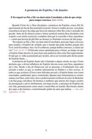 A promessa do Espírito, 1 de Janeiro

        E Eu rogarei ao Pai, e Ele vos dará outro Consolador, a ﬁm de que esteja
                          para sempre convosco. João 14:16.

          Quando Cristo fez a Seus discípulos a promessa do Espírito, estava Ele Se
      aproximando do ﬁm de Seu ministério terrestre. Estava à sombra da cruz, com plena
      consciência do peso da culpa que havia de repousar sobre Ele como o portador do
      pecado. Antes de Se oferecer como a vítima sacriﬁcal, instruiu Seus discípulos com
      respeito a um muito essencial e completo dom que ia conceder a Seus seguidores
      — o dom que haveria de pôr-lhes ao alcance os ilimitados recursos de Sua graça.
          “Eu rogarei ao Pai, e Ele vos dará outro Consolador, para que ﬁque convosco
      para sempre; o Espírito de verdade, que o mundo não pode receber, porque não
      O vê, nem O conhece: mas vós O conheceis, porque habita convosco, e estará em
      vós.” João 14:16, 17. O Salvador estava apontando para o futuro, ao tempo em que
      o Espírito Santo deveria vir para fazer uma poderosa obra como Seu representante.
      O mal que se vinha acumulando por séculos, devia ser resistido pelo divino poder
      do Espírito Santo. ...
          A promessa do Espírito Santo não é limitada a algum século ou raça. Cristo
      declarou que a divina inﬂuência do Espírito deveria estar com Seus seguidores
      até o ﬁm. Desde o dia do Pentecoste até ao presente, o Confortador tem sido
      enviado a todos os que se rendem inteiramente ao Senhor e a Seu serviço. A
      todos os que aceitam a Cristo como Salvador pessoal, o Espírito Santo vem como
      consolador, santiﬁcador, guia e testemunha. Quanto mais intimamente os crentes
      andam com Deus, tanto mais clara e poderosamente testiﬁcam do amor do Redentor
      e da Sua graça salvadora. Os homens e mulheres que através dos longos séculos
      de perseguição e prova desfrutaram, em larga escala, a presença do Espírito em
      sua vida, permaneceram como sinais e maravilhas no mundo. Revelaram, diante
      dos anjos e dos homens, o transformador poder do amor que redime. — Atos dos
[9]   Apóstolos, 47-49.




                                              4
 