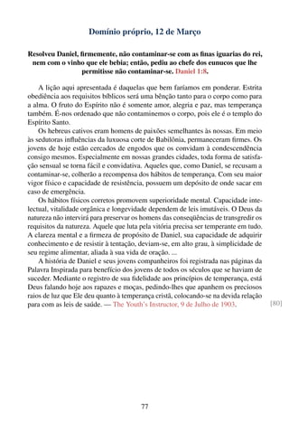 Domínio próprio, 12 de Março

Resolveu Daniel, ﬁrmemente, não contaminar-se com as ﬁnas iguarias do rei,
 nem com o vinho que ele bebia; então, pediu ao chefe dos eunucos que lhe
                 permitisse não contaminar-se. Daniel 1:8.

    A lição aqui apresentada é daquelas que bem faríamos em ponderar. Estrita
obediência aos requisitos bíblicos será uma bênção tanto para o corpo como para
a alma. O fruto do Espírito não é somente amor, alegria e paz, mas temperança
também. É-nos ordenado que não contaminemos o corpo, pois ele é o templo do
Espírito Santo.
    Os hebreus cativos eram homens de paixões semelhantes às nossas. Em meio
às sedutoras inﬂuências da luxuosa corte de Babilônia, permaneceram ﬁrmes. Os
jovens de hoje estão cercados de engodos que os convidam à condescendência
consigo mesmos. Especialmente em nossas grandes cidades, toda forma de satisfa-
ção sensual se torna fácil e convidativa. Aqueles que, como Daniel, se recusam a
contaminar-se, colherão a recompensa dos hábitos de temperança. Com seu maior
vigor físico e capacidade de resistência, possuem um depósito de onde sacar em
caso de emergência.
    Os hábitos físicos corretos promovem superioridade mental. Capacidade inte-
lectual, vitalidade orgânica e longevidade dependem de leis imutáveis. O Deus da
natureza não intervirá para preservar os homens das conseqüências de transgredir os
requisitos da natureza. Aquele que luta pela vitória precisa ser temperante em tudo.
A clareza mental e a ﬁrmeza de propósito de Daniel, sua capacidade de adquirir
conhecimento e de resistir à tentação, deviam-se, em alto grau, à simplicidade de
seu regime alimentar, aliada à sua vida de oração. ...
    A história de Daniel e seus jovens companheiros foi registrada nas páginas da
Palavra Inspirada para benefício dos jovens de todos os séculos que se haviam de
suceder. Mediante o registro de sua ﬁdelidade aos princípios de temperança, está
Deus falando hoje aos rapazes e moças, pedindo-lhes que apanhem os preciosos
raios de luz que Ele deu quanto à temperança cristã, colocando-se na devida relação
para com as leis de saúde. — The Youth’s Instructor, 9 de Julho de 1903.               [80]




                                        77
 