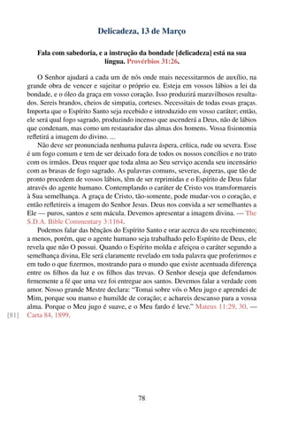 Delicadeza, 13 de Março

          Fala com sabedoria, e a instrução da bondade [delicadeza] está na sua
                                língua. Provérbios 31:26.

           O Senhor ajudará a cada um de nós onde mais necessitarmos de auxílio, na
       grande obra de vencer e sujeitar o próprio eu. Esteja em vossos lábios a lei da
       bondade, e o óleo da graça em vosso coração. Isso produzirá maravilhosos resulta-
       dos. Sereis brandos, cheios de simpatia, corteses. Necessitais de todas essas graças.
       Importa que o Espírito Santo seja recebido e introduzido em vosso caráter; então,
       ele será qual fogo sagrado, produzindo incenso que ascenderá a Deus, não de lábios
       que condenam, mas como um restaurador das almas dos homens. Vossa ﬁsionomia
       reﬂetirá a imagem do divino. ...
           Não deve ser pronunciada nenhuma palavra áspera, crítica, rude ou severa. Esse
       é um fogo comum e tem de ser deixado fora de todos os nossos concílios e no trato
       com os irmãos. Deus requer que toda alma ao Seu serviço acenda seu incensário
       com as brasas de fogo sagrado. As palavras comuns, severas, ásperas, que tão de
       pronto procedem de vossos lábios, têm de ser reprimidas e o Espírito de Deus falar
       através do agente humano. Contemplando o caráter de Cristo vos transformareis
       à Sua semelhança. A graça de Cristo, tão-somente, pode mudar-vos o coração, e
       então reﬂetireis a imagem do Senhor Jesus. Deus nos convida a ser semelhantes a
       Ele — puros, santos e sem mácula. Devemos apresentar a imagem divina. — The
       S.D.A. Bible Commentary 3:1164.
           Podemos falar das bênçãos do Espírito Santo e orar acerca do seu recebimento;
       a menos, porém, que o agente humano seja trabalhado pelo Espírito de Deus, ele
       revela que não O possui. Quando o Espírito molda e afeiçoa o caráter segundo a
       semelhança divina, Ele será claramente revelado em toda palavra que proferirmos e
       em tudo o que ﬁzermos, mostrando para o mundo que existe acentuada diferença
       entre os ﬁlhos da luz e os ﬁlhos das trevas. O Senhor deseja que defendamos
       ﬁrmemente a fé que uma vez foi entregue aos santos. Devemos falar a verdade com
       amor. Nosso grande Mestre declara: “Tomai sobre vós o Meu jugo e aprendei de
       Mim, porque sou manso e humilde de coração; e achareis descanso para a vossa
       alma. Porque o Meu jugo é suave, e o Meu fardo é leve.” Mateus 11:29, 30. —
[81]   Carta 84, 1899.




                                                78
 