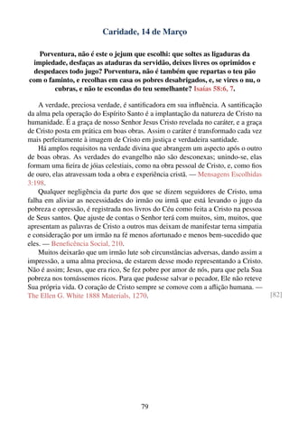 Caridade, 14 de Março

   Porventura, não é este o jejum que escolhi: que soltes as ligaduras da
 impiedade, desfaças as ataduras da servidão, deixes livres os oprimidos e
 despedaces todo jugo? Porventura, não é também que repartas o teu pão
com o faminto, e recolhas em casa os pobres desabrigados, e, se vires o nu, o
        cubras, e não te escondas do teu semelhante? Isaías 58:6, 7.

    A verdade, preciosa verdade, é santiﬁcadora em sua inﬂuência. A santiﬁcação
da alma pela operação do Espírito Santo é a implantação da natureza de Cristo na
humanidade. É a graça de nosso Senhor Jesus Cristo revelada no caráter, e a graça
de Cristo posta em prática em boas obras. Assim o caráter é transformado cada vez
mais perfeitamente à imagem de Cristo em justiça e verdadeira santidade.
    Há amplos requisitos na verdade divina que abrangem um aspecto após o outro
de boas obras. As verdades do evangelho não são desconexas; unindo-se, elas
formam uma ﬁeira de jóias celestiais, como na obra pessoal de Cristo, e, como ﬁos
de ouro, elas atravessam toda a obra e experiência cristã. — Mensagens Escolhidas
3:198.
    Qualquer negligência da parte dos que se dizem seguidores de Cristo, uma
falha em aliviar as necessidades do irmão ou irmã que está levando o jugo da
pobreza e opressão, é registrada nos livros do Céu como feita a Cristo na pessoa
de Seus santos. Que ajuste de contas o Senhor terá com muitos, sim, muitos, que
apresentam as palavras de Cristo a outros mas deixam de manifestar terna simpatia
e consideração por um irmão na fé menos afortunado e menos bem-sucedido que
eles. — Beneﬁcência Social, 210.
    Muitos deixarão que um irmão lute sob circunstâncias adversas, dando assim a
impressão, a uma alma preciosa, de estarem desse modo representando a Cristo.
Não é assim; Jesus, que era rico, Se fez pobre por amor de nós, para que pela Sua
pobreza nos tornássemos ricos. Para que pudesse salvar o pecador, Ele não reteve
Sua própria vida. O coração de Cristo sempre se comove com a aﬂição humana. —
The Ellen G. White 1888 Materials, 1270.                                            [82]




                                       79
 