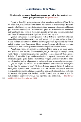 Contentamento, 15 de Março

         Digo isto, não por causa da pobreza, porque aprendi a viver contente em
                         toda e qualquer situação. Filipenses 4:11.

           Deus tem Suas ﬁéis testemunhas, que não tentam fazer aquilo que Cristo decla-
       rou impossível, isto é, buscar servir a Deus e a Mamom ao mesmo tempo. São luzes
       ardentes e brilhantes em meio às trevas morais do mundo, e à densa escuridão que,
       qual mortalha, cobre o povo. Os membros da igreja de Cristo devem ser dominados
       individualmente pelo Espírito Santo, para que não tenham uma experiência instável
       e vacilante. Eles devem estar arraigados e ﬁrmados na verdade.
           Quando a alegria do salvíﬁco poder da justiça de Cristo é corretamente com-
       preendida por conhecimento experimental, haverá vital interesse na igreja, haverá
       os que ensinem os caminhos de Deus aos transgressores, e pecadores se conver-
       terão à verdade como é em Jesus. São os que professam a religião que precisam
       converter-se; pois Satanás pôs em campo seus enganos sobre suas almas.
           Aquele que é posto em contato pessoal com Cristo torna-se um santo templo
       para o Senhor; pois Jesus foi feito sabedoria, justiça, santiﬁcação e redenção para o
       crente. Quem se entregou inteiramente a Deus tem consciência da salvíﬁca presença
       de Cristo. É possuidor de paciência espiritual e tem a paz de espírito que advém de
       aprender dAquele que é manso e humilde de coração. Conﬁando em Jesus como
       sua eﬁciência e justiça, tal pessoa tem a alma repleta de agradável contentamento.
           Que é a alegria do cristão? Ela é o resultado da consciência da presença de
       Cristo. Que é o amor do cristão? Ele é o reﬂexo do amor de Cristo. É o efeito da
       operação do Espírito Santo. Olhando para a cruz do Calvário, vemos Jesus morrendo
       pelos pecados do mundo, a ﬁm de que, por Sua morte, vida e imortalidade pudessem
       ser trazidas à luz para o bem da alma contrita. Jesus é tudo em todos, e sem Ele
       nada podemos fazer. Sem Cristo, a vida espiritual seria impossível. — The Review
[83]   and Herald, 4 de Dezembro de 1894.




                                                80
 