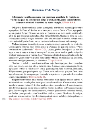 Harmonia, 17 de Março

          Esforçando-vos diligentemente por preservar a unidade do Espírito no
         vínculo da paz; há somente um corpo e um Espírito, como também fostes
              chamados numa só esperança da vossa vocação. Efésios 4:3, 4.

           O Espírito Santo trabalhará com o consagrado instrumento humano; pois este é
       o propósito de Deus. O Senhor abriu uma porta entre o Céu e a Terra, que poder
       algum poderá fechar. Ele convida cada ser humano a ser puro, santo, santiﬁcado,
       a ﬁm de que possa ser realizada a obra para este tempo. Quando o povo de Deus
       se colocar na devida relação para com Ele e uns para com os outros, haverá plena
       concessão do Espírito Santo para a combinação harmoniosa de todo o corpo.
           Nada enfraquece tão evidentemente uma igreja como a desunião e a contenda.
       Coisa alguma combate mais contra Cristo e a verdade do que este espírito. “Pelos
       seus frutos os conhecereis.” Mateus 7:20. “Acaso, pode a fonte jorrar do mesmo
       lugar o que é doce e o que é amargoso? Acaso, meus irmãos, pode a ﬁgueira
       produzir azeitonas ou a videira, ﬁgos? Tampouco fonte de água salgada pode dar
       água doce. Quem entre vós é sábio e inteligente? Mostre em mansidão de sabedoria,
       mediante condigno proceder, as suas obras.” Tiago 3:11-13.
           “Por isso, restabelecei as mãos descaídas e os joelhos trôpegos; e fazei caminhos
       retos para os pés, para que não se extravie o que é manco; antes, seja curado. Segui
       a paz com todos e a santiﬁcação, sem a qual ninguém verá o Senhor, atentando,
       diligentemente, por que ninguém seja faltoso, separando-se da graça de Deus; nem
       haja alguma raiz de amargura que, brotando, vos perturbe, e, por meio dela, muitos
       sejam contaminados.” Hebreus 12:12-15.
           Enquanto estivermos neste mundo precisamos estar ligados uns aos outros. A
       humanidade está entrelaçada e interligada com a humanidade. Como cristãos, somos
       membros uns dos outros. O Senhor nos fez assim, e quando vêm desapontamentos,
       não devemos pensar o pior uns dos outros. Somos membros individuais do corpo
       geral. No desamparo e no desapontamento, estamos pelejando os combates da vida,
       e o Senhor quer que nós, como Seus ﬁlhos e ﬁlhas, a quem Ele chama de amigos,
       ajudemos uns aos outros. Isto deve fazer parte de nosso trabalho cristão prático. —
[85]   The Signs of the Times, 7 de Fevereiro de 1900.




                                                82
 
