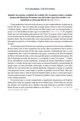 O Consolador, 2 de Fevereiro

Quando vier, porém, o Espírito da verdade, Ele vos guiará a toda a verdade;
 porque não falará por Si mesmo, mas dirá tudo o que tiver ouvido e vos
              anunciará as coisas que hão de vir. João 16:13.

    Como poderemos subsistir no dia da prova se não compreendemos as palavras de
Cristo? Ele disse: “Isto vos tenho dito, estando ainda convosco; mas o Consolador,
o Espírito Santo, a quem o Pai enviará em Meu nome, esse vos ensinará todas as
coisas e vos fará lembrar de tudo o que vos tenho dito.” João 14:25, 26. É o Espírito
Santo que nos fará lembrar das palavras de Cristo. O assunto sobre o qual Cristo
resolveu demorar-Se na Sua última palestra a Seus discípulos foi o da função do
Espírito Santo. Ele desvendou-lhes uma vasta porção da verdade. Deviam receber
Suas palavras pela fé, e o Consolador, o Espírito Santo, faria com que se lembrassem
de tudo.
    A consolação que Cristo deu nessa promessa consistia no fato de que a inﬂuência
divina estaria com os Seus seguidores até ao ﬁm. Mas essa promessa não é aceita e
acatada pelas pessoas hoje em dia, não sendo, portanto, acalentada por elas, e o seu
cumprimento não é visto na experiência da igreja. A promessa do dom do Espírito
de Deus é deixada de lado, como uma questão pouco considerada pela igreja. Ela
não é inculcada na mente das pessoas, e o resultado é o que é de esperar — aridez,
trevas, decadência e morte espirituais. Assuntos de menor importância ocupam a
atenção, e o poder divino que é necessário ao desenvolvimento e prosperidade da
igreja e que, se fosse possuído, traria após si todas as outras bênçãos, esse falta,
embora nos seja oferecido em inﬁnita plenitude. Enquanto a igreja se contentar
com pequenas coisas, estará inapta a receber as grandes coisas de Deus. Mas, por
que não temos fome e sede do dom do Espírito Santo, já que é o meio pelo qual o
coração poderá manter-se puro? O desígnio do Senhor é que o poder divino coopere
com o esforço humano.
    É essencial que o cristão compreenda o signiﬁcado da promessa do Espírito
Santo pouco antes da segunda vinda de nosso Senhor Jesus. Falai sobre ela, orai por
ela, pregai a seu respeito; pois o Senhor está mais disposto a conceder o Espírito
Santo do que os pais a dar boas dádivas a seus ﬁlhos. — The Review and Herald,
15 de Novembro de 1892.                                                                 [10]




                                         5
 