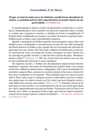 Generosidade, 21 de Março

       Porque, no meio de muita prova de tribulação, manifestaram abundância de
       alegria, e a profunda pobreza deles superabundou em grande riqueza da sua
                               generosidade. 2 Coríntios 8:2.

           É somente quando os motivos cristãos são plenamente reconhecidos e a consci-
       ência é despertada para o dever, quando a luz divina faz impressão sobre o coração
       e o caráter, que o egoísmo é vencido, e o Espírito de Cristo é exempliﬁcado. O
       Espírito Santo, trabalhando no coração e no caráter do homem, expulsará toda a
       tendência para a cobiça e para o procedimento enganoso.
           Quando o mensageiro do Senhor transmite uma mensagem à igreja, Deus está
       falando ao povo, despertando a consciência para ver que eles não estão entregando
       um dízimo honesto ao Senhor, e que, quando não era conveniente dar, deixaram de
       apresentar-Lhe suas ofertas. Eles têm usado o dinheiro do Senhor para si mesmos,
       na construção de casas, na compra de cavalos, carruagens ou terras. Fazem isso
       na esperança de grandes retornos, e cada ano têm a mesma desculpa. “Roubará o
       homem a Deus?” Malaquias 3:8. Oh! sim, ele tem feito isto muitas vezes, por não
       ter sido espiritual para discernir as coisas espirituais.
           Em algumas ocasiões, o Senhor tem decididamente impressionado homens
       mundanos e egoístas. Sua mente foi iluminada pelo Espírito Santo, seu coração
       sentiu-Lhe a inﬂuência enternecedora e subjugadora. Sob o senso da abundante mi-
       sericórdia e graça de Deus, sentiram ser seu dever promover Sua causa, desenvolver
       Seu reino. Lembraram-se do requisito: “Não acumuleis para vós outros tesouros
       sobre a Terra, onde a traça e a ferrugem corroem e onde ladrões escavam e roubam;
       mas ajuntai para vós outros tesouros no Céu, onde traça nem ferrugem corrói, e
       onde ladrões não escavam, nem roubam.” Mateus 6:19, 20. Sentiram o desejo de ter
       uma parte no reino de Deus e se comprometeram a dar de seus meios para algum
       dos vários empreendimentos da causa do Senhor. Tal promessa não foi feita a um
       homem, mas a Deus, na presença de Seus anjos, que estavam impressionando o
       coração desses homens egoístas, amantes do dinheiro. — The Review and Herald,
[89]   23 de Maio de 1893.




                                              86
 