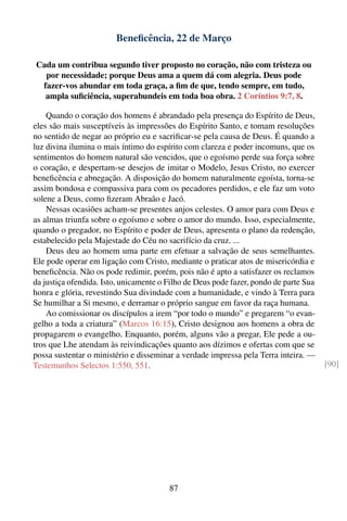 Beneﬁcência, 22 de Março

Cada um contribua segundo tiver proposto no coração, não com tristeza ou
  por necessidade; porque Deus ama a quem dá com alegria. Deus pode
 fazer-vos abundar em toda graça, a ﬁm de que, tendo sempre, em tudo,
  ampla suﬁciência, superabundeis em toda boa obra. 2 Coríntios 9:7, 8.

    Quando o coração dos homens é abrandado pela presença do Espírito de Deus,
eles são mais susceptíveis às impressões do Espírito Santo, e tomam resoluções
no sentido de negar ao próprio eu e sacriﬁcar-se pela causa de Deus. É quando a
luz divina ilumina o mais íntimo do espírito com clareza e poder incomuns, que os
sentimentos do homem natural são vencidos, que o egoísmo perde sua força sobre
o coração, e despertam-se desejos de imitar o Modelo, Jesus Cristo, no exercer
beneﬁcência e abnegação. A disposição do homem naturalmente egoísta, torna-se
assim bondosa e compassiva para com os pecadores perdidos, e ele faz um voto
solene a Deus, como ﬁzeram Abraão e Jacó.
    Nessas ocasiões acham-se presentes anjos celestes. O amor para com Deus e
as almas triunfa sobre o egoísmo e sobre o amor do mundo. Isso, especialmente,
quando o pregador, no Espírito e poder de Deus, apresenta o plano da redenção,
estabelecido pela Majestade do Céu no sacrifício da cruz. ...
    Deus deu ao homem uma parte em efetuar a salvação de seus semelhantes.
Ele pode operar em ligação com Cristo, mediante o praticar atos de misericórdia e
beneﬁcência. Não os pode redimir, porém, pois não é apto a satisfazer os reclamos
da justiça ofendida. Isto, unicamente o Filho de Deus pode fazer, pondo de parte Sua
honra e glória, revestindo Sua divindade com a humanidade, e vindo à Terra para
Se humilhar a Si mesmo, e derramar o próprio sangue em favor da raça humana.
    Ao comissionar os discípulos a irem “por todo o mundo” e pregarem “o evan-
gelho a toda a criatura” (Marcos 16:15), Cristo designou aos homens a obra de
propagarem o evangelho. Enquanto, porém, alguns vão a pregar, Ele pede a ou-
tros que Lhe atendam às reivindicações quanto aos dízimos e ofertas com que se
possa sustentar o ministério e disseminar a verdade impressa pela Terra inteira. —
Testemunhos Selectos 1:550, 551.                                                       [90]




                                        87
 