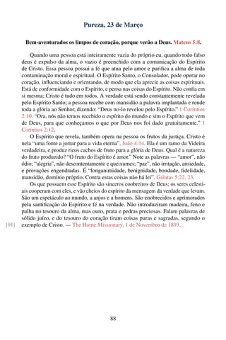 Pureza, 23 de Março

        Bem-aventurados os limpos de coração, porque verão a Deus. Mateus 5:8.

           Quando uma pessoa está inteiramente vazia do próprio eu, quando todo falso
       deus é expulso da alma, o vazio é preenchido com a comunicação do Espírito
       de Cristo. Essa pessoa possui a fé que atua pelo amor e puriﬁca a alma de toda
       contaminação moral e espiritual. O Espírito Santo, o Consolador, pode operar no
       coração, inﬂuenciando e orientando, de modo que ela aprecie as coisas espirituais.
       Está de conformidade com o Espírito, e pensa nas coisas do Espírito. Não conﬁa em
       si mesma; Cristo é tudo em todos. A verdade está sendo constantemente revelada
       pelo Espírito Santo; a pessoa recebe com mansidão a palavra implantada e rende
       toda a glória ao Senhor, dizendo: “Deus no-lo revelou pelo Espírito.” 1 Coríntios
       2:10. “Ora, nós não temos recebido o espírito do mundo e sim o Espírito que vem
       de Deus, para que conheçamos o que por Deus nos foi dado gratuitamente.” 1
       Coríntios 2:12.
           O Espírito que revela, também opera na pessoa os frutos da justiça. Cristo é
       nela “uma fonte a jorrar para a vida eterna”. João 4:14. Ela é um ramo da Videira
       verdadeira, e produz ricos cachos de fruto para a glória de Deus. Qual é a natureza
       do fruto produzido? “O fruto do Espírito é amor.” Note as palavras — “amor”, não
       ódio; “alegria”, não descontentamento e queixumes; “paz”, não irritação, ansiedade,
       e provações engendradas. É “longanimidade, benignidade, bondade, ﬁdelidade,
       mansidão, domínio próprio. Contra estas coisas não há lei”. Gálatas 5:22, 23.
           Os que possuem esse Espírito são sinceros coobreiros de Deus; os seres celesti-
       ais cooperam com eles, e vão cheios do espírito da mensagem da verdade que levam.
       São um espetáculo ao mundo, a anjos e a homens. São enobrecidos e aprimorados
       pela santiﬁcação do Espírito e fé na verdade. Não introduziram madeira, feno e
       palha no tesouro da alma, mas ouro, prata e pedras preciosas. Falam palavras de
       sólido juízo, e do tesouro do coração tiram coisas puras e sagradas, segundo o
[91]   exemplo de Cristo. — The Home Missionary, 1 de Novembro de 1893.




                                               88
 